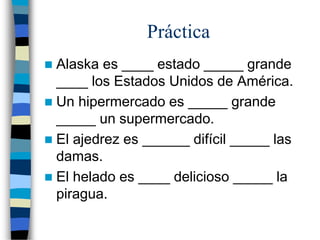 Práctica
 Alaska es ____ estado _____ grande
____ los Estados Unidos de América.
 Un hipermercado es _____ grande
_____ un supermercado.
 El ajedrez es ______ difícil _____ las
damas.
 El helado es ____ delicioso _____ la
piragua.
 