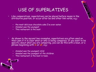 USE OF SUPERLATIVES
• Like comparatives, superlatives can be placed before nouns in the
attributive position, or occur after be and other link verbs, e.g.:
– the most delicious chocolate cake I’ve ever eaten
– Annabel was the youngest
– This restaurant is the best
• As shown in the second two examples, superlatives are often used on
their own if it is clear what or who is being compared. If you want to be
specific about what you are comparing, you can do this with a noun, or a
phrase beginning with in or of, e.g.:
– Annabel was the youngest child
– Annabel was the youngest of the children
– This restaurant is the best in town.
 