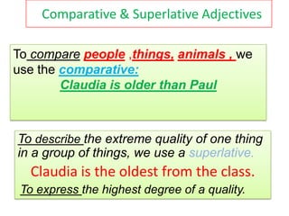 Comparative & Superlative Adjectives

To compare people ,things, animals , we
use the comparative:
        Claudia is older than Paul



To describe the extreme quality of one thing
in a group of things, we use a superlative.
   Claudia is the oldest from the class.
 To express the highest degree of a quality.
 