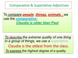 Comparative & Superlative Adjectives

To compare people ,things, animals , we
use the comparative:
        Claudia is older than Paul



To describe the extreme quality of one thing
in a group of things, we use a superlative.
   Claudia is the oldest from the class.
 To express the highest degree of a quality.
 