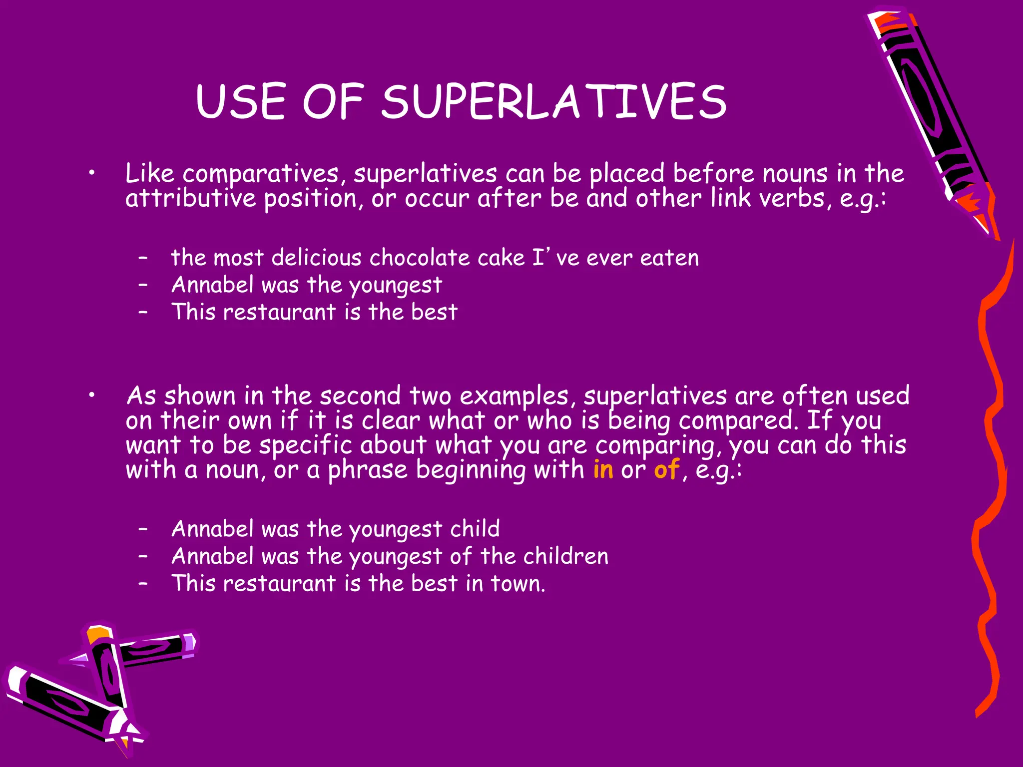 USE OF SUPERLATIVES
• Like comparatives, superlatives can be placed before nouns in the
attributive position, or occur after be and other link verbs, e.g.:
– the most delicious chocolate cake I’ve ever eaten
– Annabel was the youngest
– This restaurant is the best
• As shown in the second two examples, superlatives are often used
on their own if it is clear what or who is being compared. If you
want to be specific about what you are comparing, you can do this
with a noun, or a phrase beginning with in or of, e.g.:
– Annabel was the youngest child
– Annabel was the youngest of the children
– This restaurant is the best in town.
 