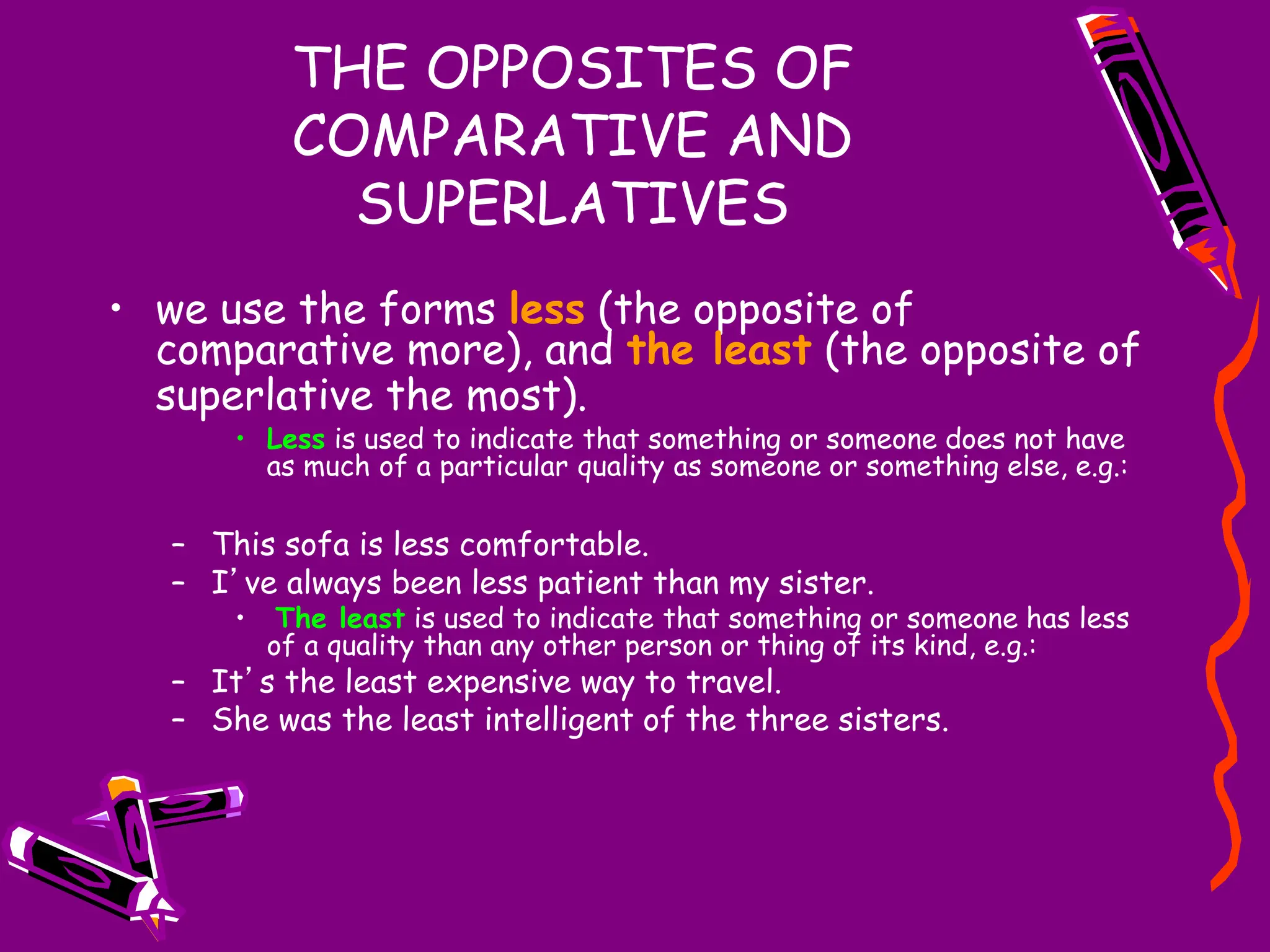 THE OPPOSITES OF
COMPARATIVE AND
SUPERLATIVES
• we use the forms less (the opposite of
comparative more), and the least (the opposite of
superlative the most).
• Less is used to indicate that something or someone does not have
as much of a particular quality as someone or something else, e.g.:
– This sofa is less comfortable.
– I’ve always been less patient than my sister.
• The least is used to indicate that something or someone has less
of a quality than any other person or thing of its kind, e.g.:
– It’s the least expensive way to travel.
– She was the least intelligent of the three sisters.
 
