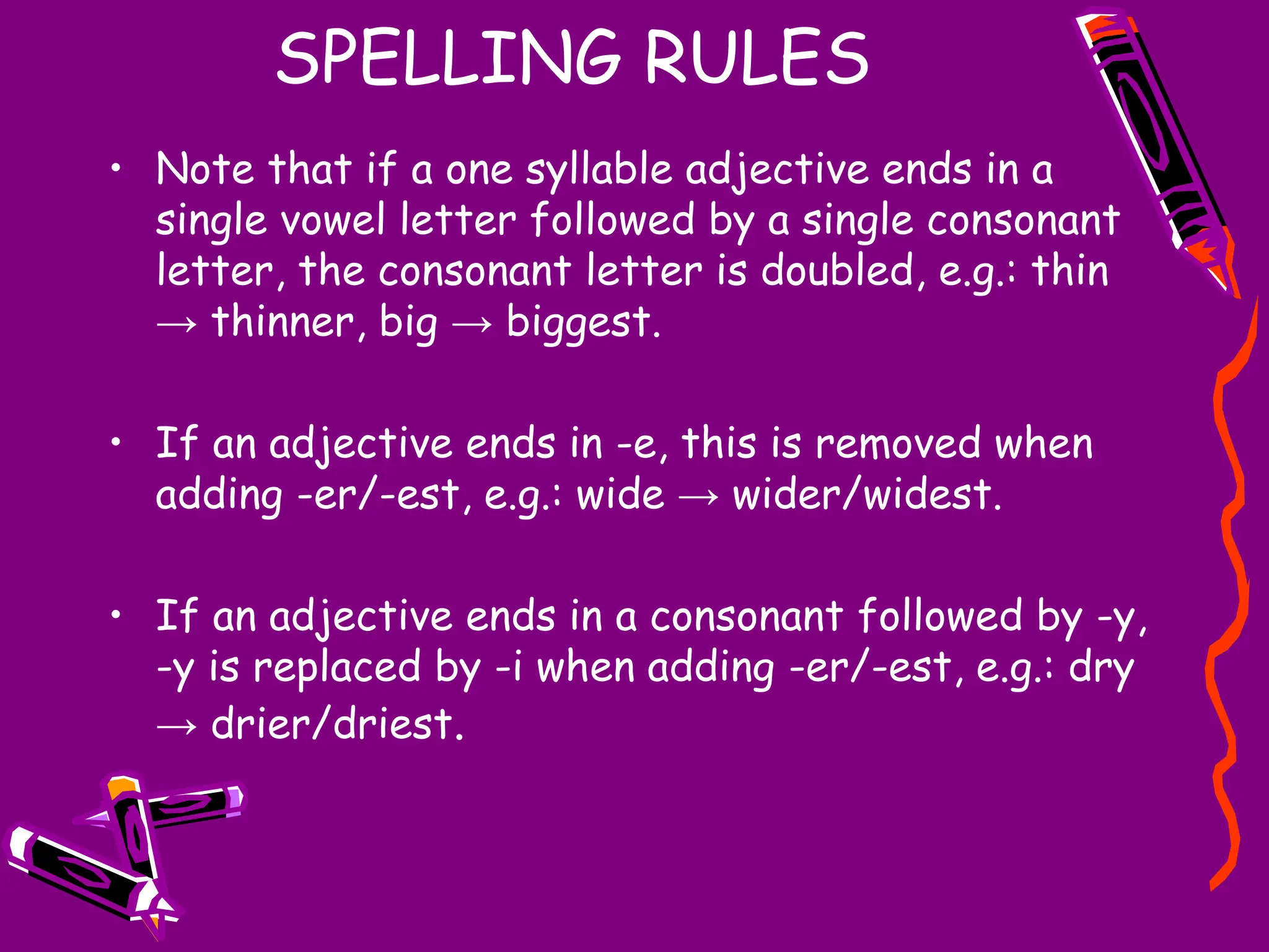 SPELLING RULES
• Note that if a one syllable adjective ends in a
single vowel letter followed by a single consonant
letter, the consonant letter is doubled, e.g.: thin
→ thinner, big → biggest.
• If an adjective ends in -e, this is removed when
adding -er/-est, e.g.: wide → wider/widest.
• If an adjective ends in a consonant followed by -y,
-y is replaced by -i when adding -er/-est, e.g.: dry
→ drier/driest.
 