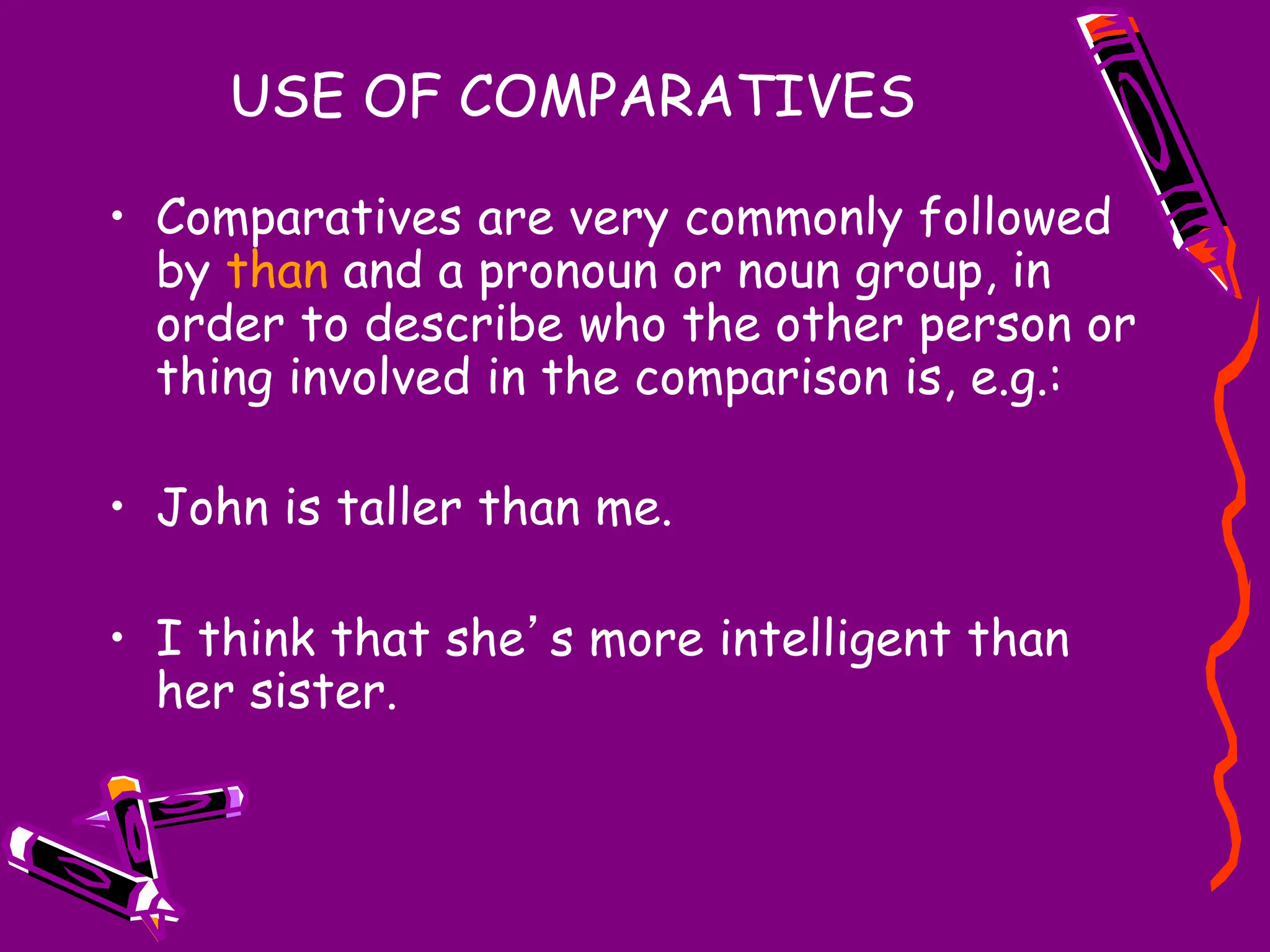 USE OF COMPARATIVES
• Comparatives are very commonly followed
by than and a pronoun or noun group, in
order to describe who the other person or
thing involved in the comparison is, e.g.:
• John is taller than me.
• I think that she’s more intelligent than
her sister.
 