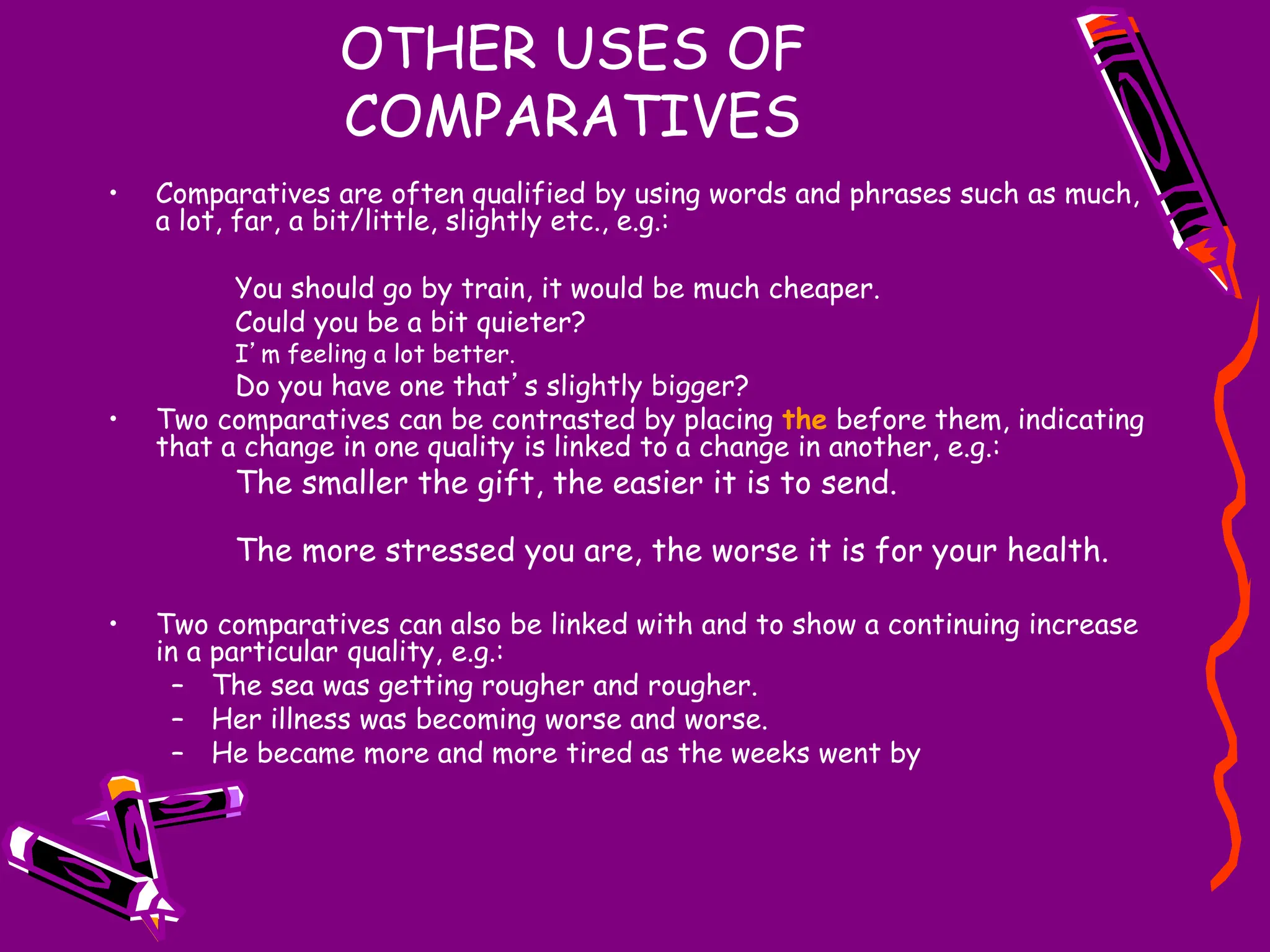 OTHER USES OF
COMPARATIVES
• Comparatives are often qualified by using words and phrases such as much,
a lot, far, a bit/little, slightly etc., e.g.:
You should go by train, it would be much cheaper.
Could you be a bit quieter?
I’m feeling a lot better.
Do you have one that’s slightly bigger?
• Two comparatives can be contrasted by placing the before them, indicating
that a change in one quality is linked to a change in another, e.g.:
The smaller the gift, the easier it is to send.
The more stressed you are, the worse it is for your health.
• Two comparatives can also be linked with and to show a continuing increase
in a particular quality, e.g.:
– The sea was getting rougher and rougher.
– Her illness was becoming worse and worse.
– He became more and more tired as the weeks went by
 