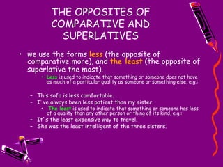 THE OPPOSITES OF
COMPARATIVE AND
SUPERLATIVES
• we use the forms less (the opposite of
comparative more), and the least (the opposite of
superlative the most).
• Less is used to indicate that something or someone does not have
as much of a particular quality as someone or something else, e.g.:
– This sofa is less comfortable.
– I’ve always been less patient than my sister.
• The least is used to indicate that something or someone has less
of a quality than any other person or thing of its kind, e.g.:
– It’s the least expensive way to travel.
– She was the least intelligent of the three sisters.
 