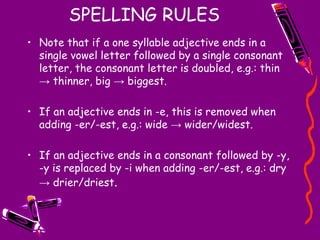 SPELLING RULES
• Note that if a one syllable adjective ends in a
single vowel letter followed by a single consonant
letter, the consonant letter is doubled, e.g.: thin
→ thinner, big → biggest.
• If an adjective ends in -e, this is removed when
adding -er/-est, e.g.: wide → wider/widest.
• If an adjective ends in a consonant followed by -y,
-y is replaced by -i when adding -er/-est, e.g.: dry
→ drier/driest.
 