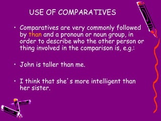 USE OF COMPARATIVES
• Comparatives are very commonly followed
by than and a pronoun or noun group, in
order to describe who the other person or
thing involved in the comparison is, e.g.:
• John is taller than me.
• I think that she’s more intelligent than
her sister.
 