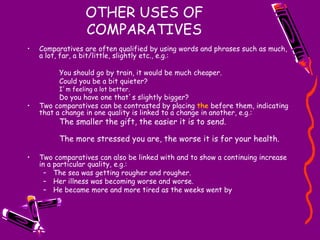OTHER USES OF
COMPARATIVES
• Comparatives are often qualified by using words and phrases such as much,
a lot, far, a bit/little, slightly etc., e.g.:
You should go by train, it would be much cheaper.
Could you be a bit quieter?
I’m feeling a lot better.
Do you have one that’s slightly bigger?
• Two comparatives can be contrasted by placing the before them, indicating
that a change in one quality is linked to a change in another, e.g.:
The smaller the gift, the easier it is to send.
The more stressed you are, the worse it is for your health.
• Two comparatives can also be linked with and to show a continuing increase
in a particular quality, e.g.:
– The sea was getting rougher and rougher.
– Her illness was becoming worse and worse.
– He became more and more tired as the weeks went by
 