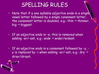 SPELLING RULES
• Note that if a one syllable adjective ends in a single
vowel letter followed by a single consonant letter,
the consonant letter is doubled, e.g.: thin thinner,
→
big biggest.
→
• If an adjective ends in -e, this is removed when
adding -er/-est, e.g.: wide wider/widest.
→
• If an adjective ends in a consonant followed by -y, -
y is replaced by -i when adding -er/-est, e.g.: dry →
drier/driest.
 