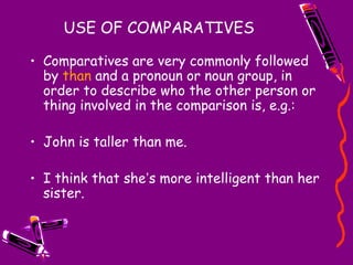 USE OF COMPARATIVES
• Comparatives are very commonly followed
by than and a pronoun or noun group, in
order to describe who the other person or
thing involved in the comparison is, e.g.:
• John is taller than me.
• I think that she’s more intelligent than her
sister.
 