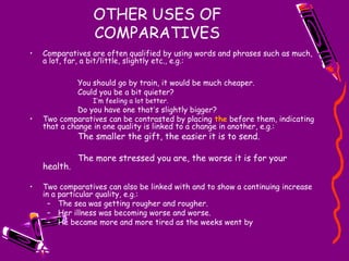 OTHER USES OF
COMPARATIVES
• Comparatives are often qualified by using words and phrases such as much,
a lot, far, a bit/little, slightly etc., e.g.:
You should go by train, it would be much cheaper.
Could you be a bit quieter?
I’m feeling a lot better.
Do you have one that’s slightly bigger?
• Two comparatives can be contrasted by placing the before them, indicating
that a change in one quality is linked to a change in another, e.g.:
The smaller the gift, the easier it is to send.
The more stressed you are, the worse it is for your
health.
• Two comparatives can also be linked with and to show a continuing increase
in a particular quality, e.g.:
– The sea was getting rougher and rougher.
– Her illness was becoming worse and worse.
– He became more and more tired as the weeks went by
 