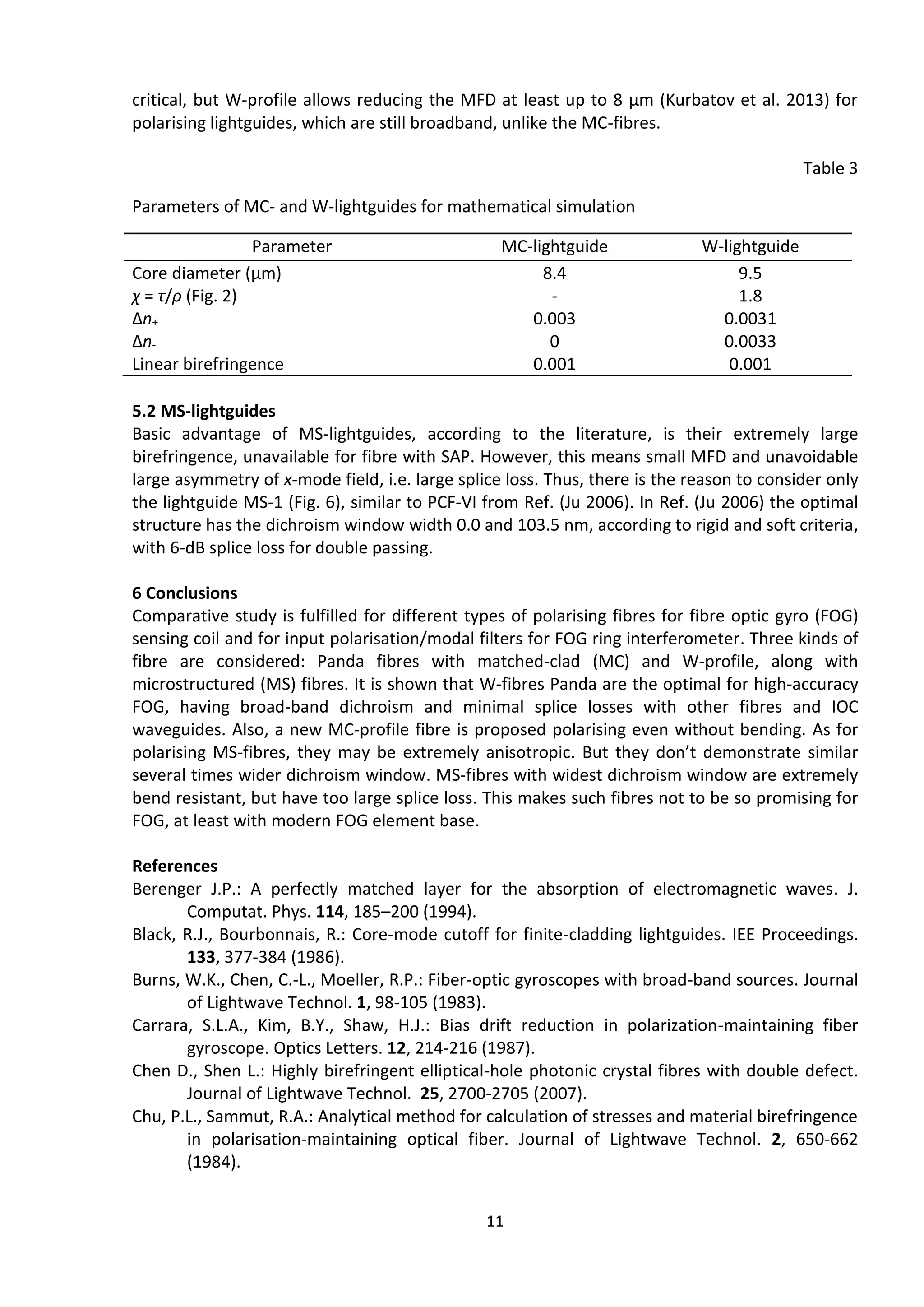 11
critical, but W-profile allows reducing the MFD at least up to 8 μm (Kurbatov et al. 2013) for
polarising lightguides, which are still broadband, unlike the MC-fibres.
Table 3
Parameters of MC- and W-lightguides for mathematical simulation
Parameter MC-lightguide W-lightguide
Core diameter (μm) 8.4 9.5
χ = τ/ρ (Fig. 2) - 1.8
Δn+ 0.003 0.0031
Δn- 0 0.0033
Linear birefringence 0.001 0.001
5.2 MS-lightguides
Basic advantage of MS-lightguides, according to the literature, is their extremely large
birefringence, unavailable for fibre with SAP. However, this means small MFD and unavoidable
large asymmetry of x-mode field, i.e. large splice loss. Thus, there is the reason to consider only
the lightguide МS-1 (Fig. 6), similar to PCF-VI from Ref. (Ju 2006). In Ref. (Ju 2006) the optimal
structure has the dichroism window width 0.0 and 103.5 nm, according to rigid and soft criteria,
with 6-dB splice loss for double passing.
6 Conclusions
Comparative study is fulfilled for different types of polarising fibres for fibre optic gyro (FOG)
sensing coil and for input polarisation/modal filters for FOG ring interferometer. Three kinds of
fibre are considered: Panda fibres with matched-clad (MC) and W-profile, along with
microstructured (MS) fibres. It is shown that W-fibres Panda are the optimal for high-accuracy
FOG, having broad-band dichroism and minimal splice losses with other fibres and IOC
waveguides. Also, a new MC-profile fibre is proposed polarising even without bending. As for
polarising MS-fibres, they may be extremely anisotropic. But they don’t demonstrate similar
several times wider dichroism window. MS-fibres with widest dichroism window are extremely
bend resistant, but have too large splice loss. This makes such fibres not to be so promising for
FOG, at least with modern FOG element base.
References
Berenger J.P.: A perfectly matched layer for the absorption of electromagnetic waves. J.
Computat. Phys. 114, 185–200 (1994).
Black, R.J., Bourbonnais, R.: Core-mode cutoff for finite-cladding lightguides. IEE Proceedings.
133, 377-384 (1986).
Burns, W.K., Chen, C.-L., Moeller, R.P.: Fiber-optic gyroscopes with broad-band sources. Journal
of Lightwave Technol. 1, 98-105 (1983).
Carrara, S.L.A., Kim, B.Y., Shaw, H.J.: Bias drift reduction in polarization-maintaining fiber
gyroscope. Optics Letters. 12, 214-216 (1987).
Chen D., Shen L.: Highly birefringent elliptical-hole photonic crystal fibres with double defect.
Journal of Lightwave Technol. 25, 2700-2705 (2007).
Chu, P.L., Sammut, R.A.: Analytical method for calculation of stresses and material birefringence
in polarisation-maintaining optical fiber. Journal of Lightwave Technol. 2, 650-662
(1984).
 