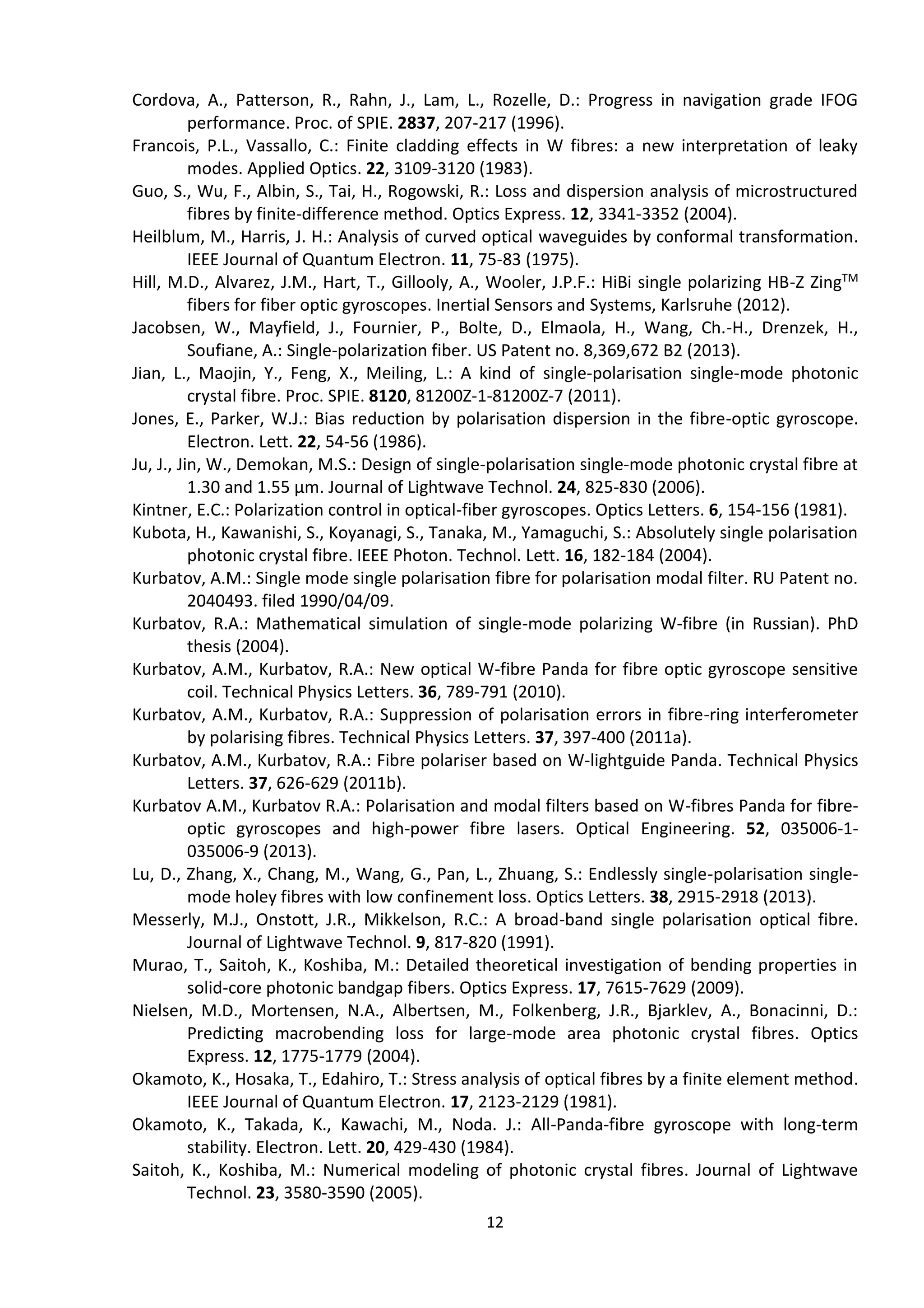 12
Cordova, A., Patterson, R., Rahn, J., Lam, L., Rozelle, D.: Progress in navigation grade IFOG
performance. Proc. of SPIE. 2837, 207-217 (1996).
Francois, P.L., Vassallo, C.: Finite cladding effects in W fibres: a new interpretation of leaky
modes. Applied Optics. 22, 3109-3120 (1983).
Guo, S., Wu, F., Albin, S., Tai, H., Rogowski, R.: Loss and dispersion analysis of microstructured
fibres by finite-difference method. Optics Express. 12, 3341-3352 (2004).
Heilblum, M., Harris, J. H.: Analysis of curved optical waveguides by conformal transformation.
IEEE Journal of Quantum Electron. 11, 75-83 (1975).
Hill, M.D., Alvarez, J.M., Hart, T., Gillooly, A., Wooler, J.P.F.: HiBi single polarizing HB-Z ZingTM
fibers for fiber optic gyroscopes. Inertial Sensors and Systems, Karlsruhe (2012).
Jacobsen, W., Mayfield, J., Fournier, P., Bolte, D., Elmaola, H., Wang, Ch.-H., Drenzek, H.,
Soufiane, A.: Single-polarization fiber. US Patent no. 8,369,672 B2 (2013).
Jian, L., Maojin, Y., Feng, X., Meiling, L.: A kind of single-polarisation single-mode photonic
crystal fibre. Proc. SPIE. 8120, 81200Z-1-81200Z-7 (2011).
Jones, E., Parker, W.J.: Bias reduction by polarisation dispersion in the fibre-optic gyroscope.
Electron. Lett. 22, 54-56 (1986).
Ju, J., Jin, W., Demokan, M.S.: Design of single-polarisation single-mode photonic crystal fibre at
1.30 and 1.55 μm. Journal of Lightwave Technol. 24, 825-830 (2006).
Kintner, E.C.: Polarization control in optical-fiber gyroscopes. Optics Letters. 6, 154-156 (1981).
Kubota, H., Kawanishi, S., Koyanagi, S., Tanaka, M., Yamaguchi, S.: Absolutely single polarisation
photonic crystal fibre. IEEE Photon. Technol. Lett. 16, 182-184 (2004).
Kurbatov, A.M.: Single mode single polarisation fibre for polarisation modal filter. RU Patent no.
2040493. filed 1990/04/09.
Kurbatov, R.A.: Mathematical simulation of single-mode polarizing W-fibre (in Russian). PhD
thesis (2004).
Kurbatov, A.M., Kurbatov, R.A.: New optical W-fibre Panda for fibre optic gyroscope sensitive
coil. Technical Physics Letters. 36, 789-791 (2010).
Kurbatov, A.M., Kurbatov, R.A.: Suppression of polarisation errors in fibre-ring interferometer
by polarising fibres. Technical Physics Letters. 37, 397-400 (2011a).
Kurbatov, A.M., Kurbatov, R.A.: Fibre polariser based on W-lightguide Panda. Technical Physics
Letters. 37, 626-629 (2011b).
Kurbatov A.M., Kurbatov R.A.: Polarisation and modal filters based on W-fibres Panda for fibre-
optic gyroscopes and high-power fibre lasers. Optical Engineering. 52, 035006-1-
035006-9 (2013).
Lu, D., Zhang, X., Chang, M., Wang, G., Pan, L., Zhuang, S.: Endlessly single-polarisation single-
mode holey fibres with low confinement loss. Optics Letters. 38, 2915-2918 (2013).
Messerly, M.J., Onstott, J.R., Mikkelson, R.C.: A broad-band single polarisation optical fibre.
Journal of Lightwave Technol. 9, 817-820 (1991).
Murao, T., Saitoh, K., Koshiba, M.: Detailed theoretical investigation of bending properties in
solid-core photonic bandgap fibers. Optics Express. 17, 7615-7629 (2009).
Nielsen, M.D., Mortensen, N.A., Albertsen, M., Folkenberg, J.R., Bjarklev, A., Bonacinni, D.:
Predicting macrobending loss for large-mode area photonic crystal fibres. Optics
Express. 12, 1775-1779 (2004).
Okamoto, K., Hosaka, T., Edahiro, T.: Stress analysis of optical fibres by a finite element method.
IEEE Journal of Quantum Electron. 17, 2123-2129 (1981).
Okamoto, K., Takada, K., Kawachi, M., Noda. J.: All-Panda-fibre gyroscope with long-term
stability. Electron. Lett. 20, 429-430 (1984).
Saitoh, K., Koshiba, M.: Numerical modeling of photonic crystal fibres. Journal of Lightwave
Technol. 23, 3580-3590 (2005).
 