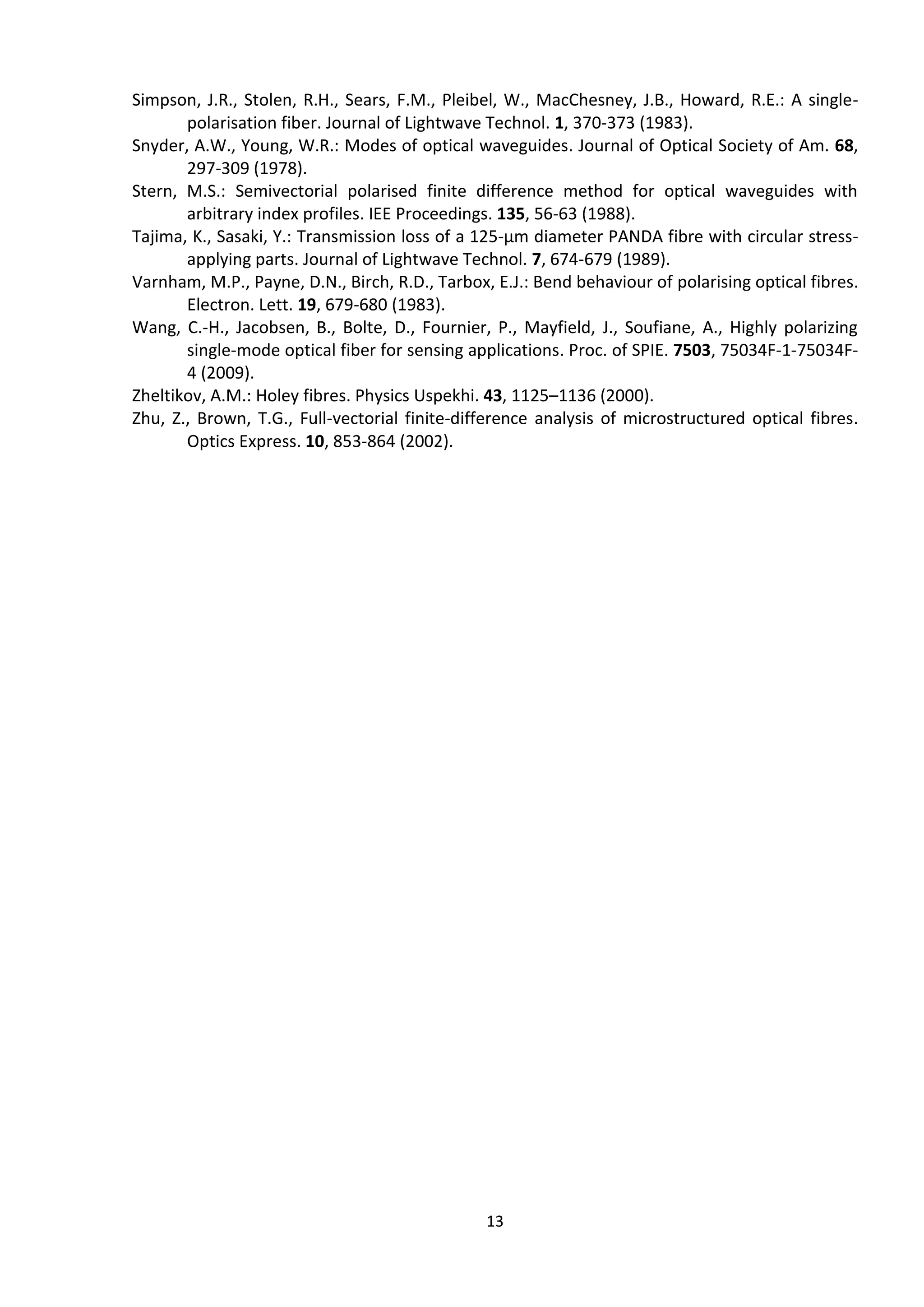 13
Simpson, J.R., Stolen, R.H., Sears, F.M., Pleibel, W., MacChesney, J.B., Howard, R.E.: A single-
polarisation fiber. Journal of Lightwave Technol. 1, 370-373 (1983).
Snyder, A.W., Young, W.R.: Modes of optical waveguides. Journal of Optical Society of Am. 68,
297-309 (1978).
Stern, M.S.: Semivectorial polarised finite difference method for optical waveguides with
arbitrary index profiles. IEE Proceedings. 135, 56-63 (1988).
Tajima, K., Sasaki, Y.: Transmission loss of a 125-μm diameter PANDA fibre with circular stress-
applying parts. Journal of Lightwave Technol. 7, 674-679 (1989).
Varnham, M.P., Payne, D.N., Birch, R.D., Tarbox, E.J.: Bend behaviour of polarising optical fibres.
Electron. Lett. 19, 679-680 (1983).
Wang, C.-H., Jacobsen, B., Bolte, D., Fournier, P., Mayfield, J., Soufiane, A., Highly polarizing
single-mode optical fiber for sensing applications. Proc. of SPIE. 7503, 75034F-1-75034F-
4 (2009).
Zheltikov, A.M.: Holey fibres. Physics Uspekhi. 43, 1125–1136 (2000).
Zhu, Z., Brown, T.G., Full-vectorial finite-difference analysis of microstructured optical fibres.
Optics Express. 10, 853-864 (2002).
 