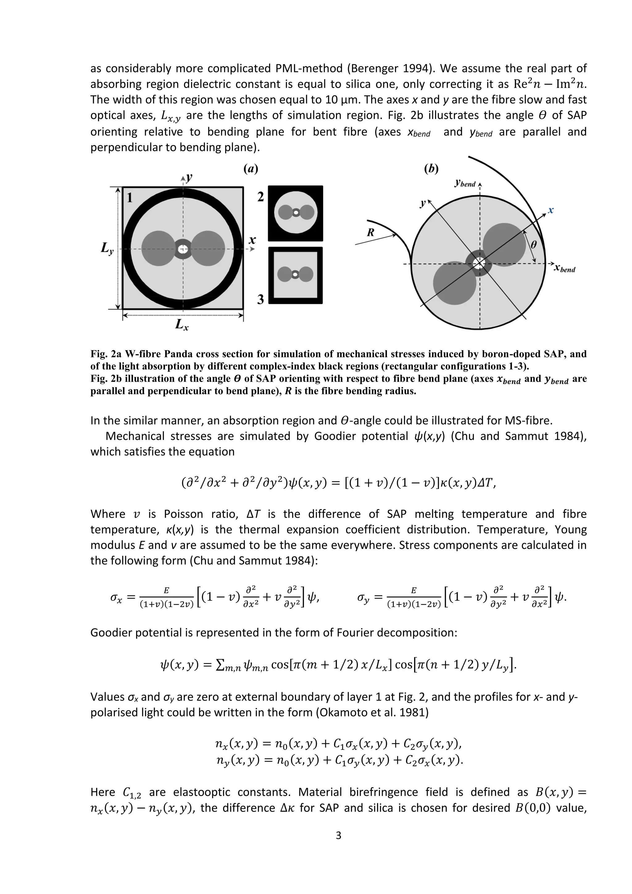 3
as considerably more complicated PML-method (Berenger 1994). We assume the real part of
absorbing region dielectric constant is equal to silica one, only correcting it as Re2
𝑛 − Im2
𝑛.
The width of this region was chosen equal to 10 μm. The axes x and y are the fibre slow and fast
optical axes, 𝐿 𝑥,𝑦 are the lengths of simulation region. Fig. 2b illustrates the angle 𝛳 of SAP
orienting relative to bending plane for bent fibre (axes xbend and ybend are parallel and
perpendicular to bending plane).
Fig. 2a W-fibre Panda cross section for simulation of mechanical stresses induced by boron-doped SAP, and
of the light absorption by different complex-index black regions (rectangular configurations 1-3).
Fig. 2b illustration of the angle 𝜭 of SAP orienting with respect to fibre bend plane (axes 𝒙 𝒃𝒆𝒏𝒅 and 𝒚 𝒃𝒆𝒏𝒅 are
parallel and perpendicular to bend plane), 𝑹 is the fibre bending radius.
In the similar manner, an absorption region and 𝛳-angle could be illustrated for MS-fibre.
Mechanical stresses are simulated by Goodier potential ψ(x,y) (Chu and Sammut 1984),
which satisfies the equation
(𝜕2
𝜕𝑥2⁄ + 𝜕2
𝜕𝑦2⁄ )𝜓(𝑥, 𝑦) = [(1 + 𝑣) (1 − 𝑣)⁄ ]𝜅(𝑥, 𝑦)𝛥𝑇,
Where 𝑣 is Poisson ratio, ΔТ is the difference of SAP melting temperature and fibre
temperature, κ(x,y) is the thermal expansion coefficient distribution. Temperature, Young
modulus Е and v are assumed to be the same everywhere. Stress components are calculated in
the following form (Chu and Sammut 1984):
𝜎𝑥 =
𝐸
(1+𝑣)(1−2𝑣)
[(1 − 𝑣)
𝜕2
𝜕𝑥2 + 𝑣
𝜕2
𝜕𝑦2] 𝜓, 𝜎 𝑦 =
𝐸
(1+𝑣)(1−2𝑣)
[(1 − 𝑣)
𝜕2
𝜕𝑦2 + 𝑣
𝜕2
𝜕𝑥2] 𝜓.
Goodier potential is represented in the form of Fourier decomposition:
𝜓(𝑥, 𝑦) = ∑ 𝜓 𝑚,𝑛 cos[𝜋(𝑚 + 1 2⁄ ) 𝑥 𝐿 𝑥⁄ ] cos[𝜋(𝑛 + 1 2⁄ ) 𝑦 𝐿 𝑦⁄ ]𝑚,𝑛 .
Values σх and σy are zero at external boundary of layer 1 at Fig. 2, and the profiles for x- and y-
polarised light could be written in the form (Okamoto et al. 1981)
𝑛 𝑥(𝑥, 𝑦) = 𝑛0(𝑥, 𝑦) + 𝐶1 𝜎𝑥(𝑥, 𝑦) + 𝐶2 𝜎 𝑦(𝑥, 𝑦),
𝑛 𝑦(𝑥, 𝑦) = 𝑛0(𝑥, 𝑦) + 𝐶1 𝜎 𝑦(𝑥, 𝑦) + 𝐶2 𝜎𝑥(𝑥, 𝑦).
Here 𝐶1,2 are elastooptic constants. Material birefringence field is defined as 𝐵(𝑥, 𝑦) =
𝑛 𝑥(𝑥, 𝑦) − 𝑛 𝑦(𝑥, 𝑦), the difference Δ𝜅 for SAP and silica is chosen for desired 𝐵(0,0) value,
 
