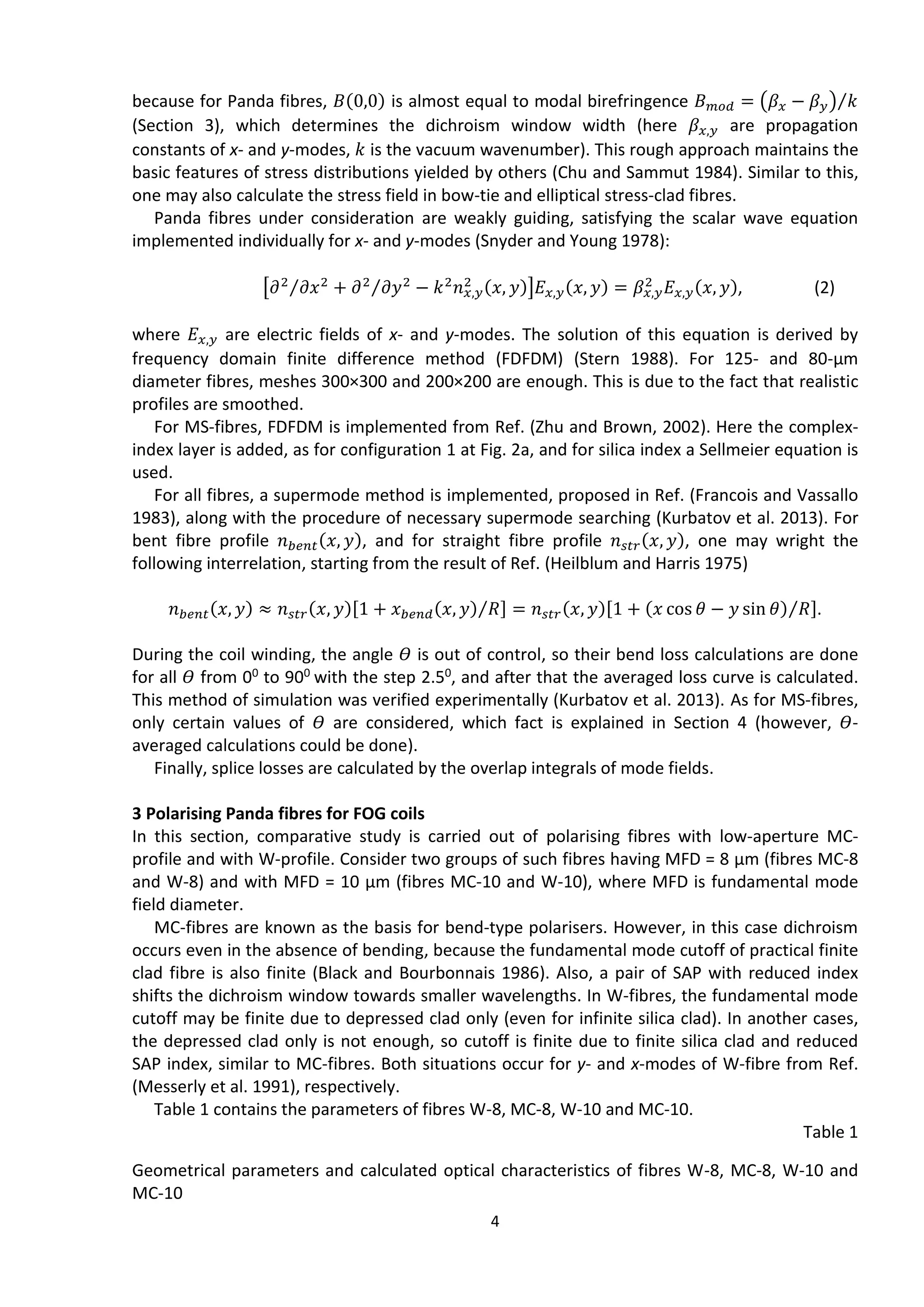4
because for Panda fibres, 𝐵(0,0) is almost equal to modal birefringence 𝐵 𝑚𝑜𝑑 = (𝛽 𝑥 − 𝛽 𝑦) 𝑘⁄
(Section 3), which determines the dichroism window width (here 𝛽 𝑥,𝑦 are propagation
constants of х- and у-modes, 𝑘 is the vacuum wavenumber). This rough approach maintains the
basic features of stress distributions yielded by others (Chu and Sammut 1984). Similar to this,
one may also calculate the stress field in bow-tie and elliptical stress-clad fibres.
Panda fibres under consideration are weakly guiding, satisfying the scalar wave equation
implemented individually for x- and y-modes (Snyder and Young 1978):
[𝜕2
𝜕𝑥2⁄ + 𝜕2
𝜕𝑦2⁄ − 𝑘2
𝑛 𝑥,𝑦
2 (𝑥, 𝑦)]𝐸 𝑥,𝑦(𝑥, 𝑦) = 𝛽 𝑥,𝑦
2
𝐸 𝑥,𝑦(𝑥, 𝑦), (2)
where 𝐸 𝑥,𝑦 are electric fields of х- and у-modes. The solution of this equation is derived by
frequency domain finite difference method (FDFDM) (Stern 1988). For 125- and 80-μm
diameter fibres, meshes 300×300 and 200×200 are enough. This is due to the fact that realistic
profiles are smoothed.
For MS-fibres, FDFDM is implemented from Ref. (Zhu and Brown, 2002). Here the complex-
index layer is added, as for configuration 1 at Fig. 2a, and for silica index a Sellmeier equation is
used.
For all fibres, a supermode method is implemented, proposed in Ref. (Francois and Vassallo
1983), along with the procedure of necessary supermode searching (Kurbatov et al. 2013). For
bent fibre profile 𝑛 𝑏𝑒𝑛𝑡(𝑥, 𝑦), and for straight fibre profile 𝑛 𝑠𝑡𝑟(𝑥, 𝑦), one may wright the
following interrelation, starting from the result of Ref. (Heilblum and Harris 1975)
𝑛 𝑏𝑒𝑛𝑡(𝑥, 𝑦) ≈ 𝑛 𝑠𝑡𝑟(𝑥, 𝑦)[1 + 𝑥 𝑏𝑒𝑛𝑑(𝑥, 𝑦) 𝑅⁄ ] = 𝑛 𝑠𝑡𝑟(𝑥, 𝑦)[1 + (𝑥 cos 𝜃 − 𝑦 sin 𝜃) 𝑅⁄ ].
During the coil winding, the angle 𝛳 is out of control, so their bend loss calculations are done
for all 𝛳 from 00 to 900 with the step 2.50, and after that the averaged loss curve is calculated.
This method of simulation was verified experimentally (Kurbatov et al. 2013). As for MS-fibres,
only certain values of 𝛳 are considered, which fact is explained in Section 4 (however, 𝛳-
averaged calculations could be done).
Finally, splice losses are calculated by the overlap integrals of mode fields.
3 Polarising Panda fibres for FOG coils
In this section, comparative study is carried out of polarising fibres with low-aperture MC-
profile and with W-profile. Consider two groups of such fibres having MFD = 8 μm (fibres MC-8
and W-8) and with MFD = 10 μm (fibres MC-10 and W-10), where MFD is fundamental mode
field diameter.
MC-fibres are known as the basis for bend-type polarisers. However, in this case dichroism
occurs even in the absence of bending, because the fundamental mode cutoff of practical finite
clad fibre is also finite (Black and Bourbonnais 1986). Also, a pair of SAP with reduced index
shifts the dichroism window towards smaller wavelengths. In W-fibres, the fundamental mode
cutoff may be finite due to depressed clad only (even for infinite silica clad). In another cases,
the depressed clad only is not enough, so cutoff is finite due to finite silica clad and reduced
SAP index, similar to MC-fibres. Both situations occur for y- and x-modes of W-fibre from Ref.
(Messerly et al. 1991), respectively.
Table 1 contains the parameters of fibres W-8, MC-8, W-10 and MC-10.
Table 1
Geometrical parameters and calculated optical characteristics of fibres W-8, MC-8, W-10 and
MC-10
 