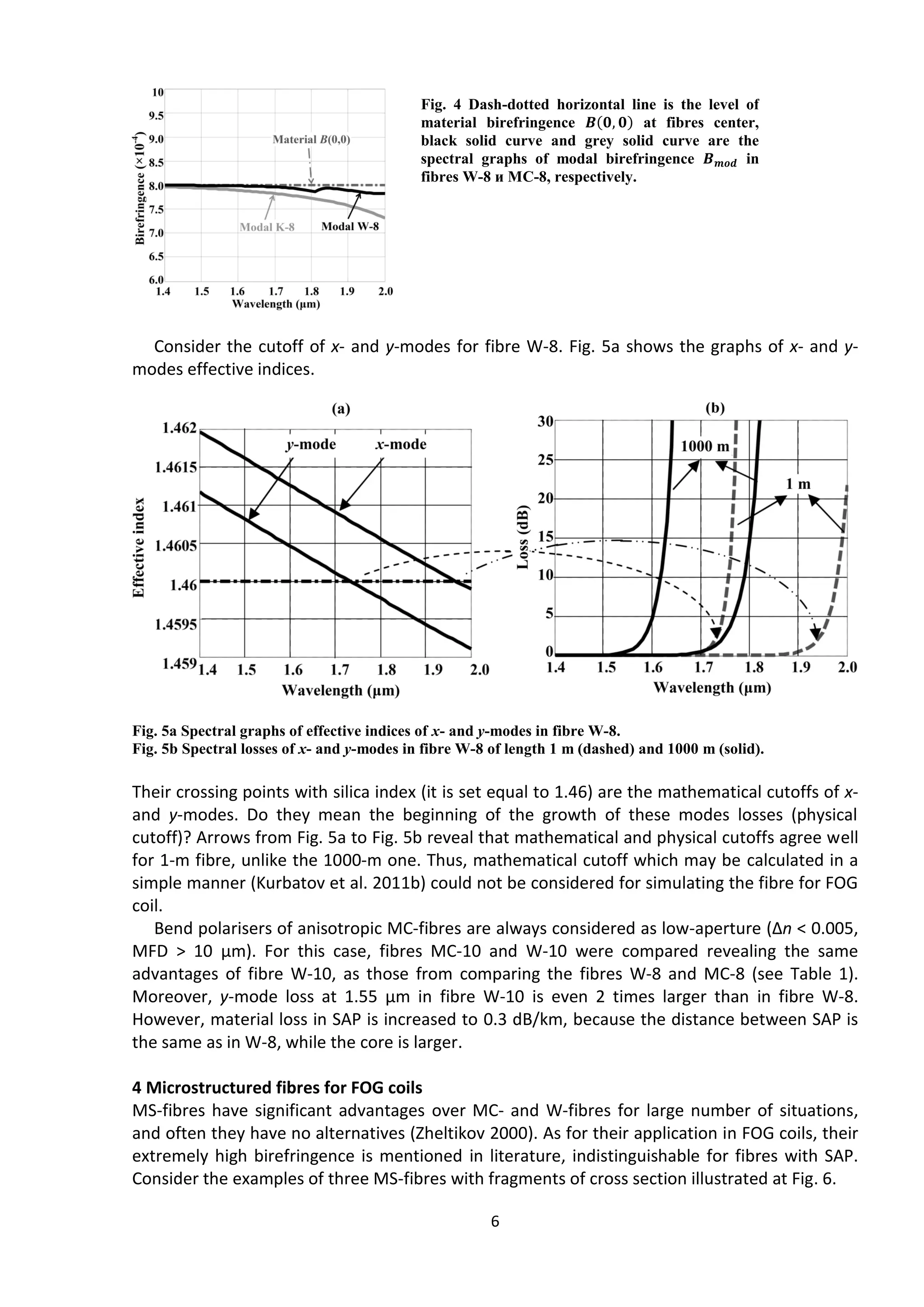 6
Consider the cutoff of x- and y-modes for fibre W-8. Fig. 5а shows the graphs of x- and y-
modes effective indices.
Fig. 5а Spectral graphs of effective indices of x- and y-modes in fibre W-8.
Fig. 5b Spectral losses of x- and y-modes in fibre W-8 of length 1 m (dashed) and 1000 m (solid).
Their crossing points with silica index (it is set equal to 1.46) are the mathematical cutoffs of x-
and y-modes. Do they mean the beginning of the growth of these modes losses (physical
cutoff)? Arrows from Fig. 5а to Fig. 5b reveal that mathematical and physical cutoffs agree well
for 1-m fibre, unlike the 1000-m one. Thus, mathematical cutoff which may be calculated in a
simple manner (Kurbatov et al. 2011b) could not be considered for simulating the fibre for FOG
coil.
Bend polarisers of anisotropic MC-fibres are always considered as low-aperture (Δn < 0.005,
MFD > 10 μm). For this case, fibres MC-10 and W-10 were compared revealing the same
advantages of fibre W-10, as those from comparing the fibres W-8 and MC-8 (see Table 1).
Moreover, y-mode loss at 1.55 μm in fibre W-10 is even 2 times larger than in fibre W-8.
However, material loss in SAP is increased to 0.3 dB/km, because the distance between SAP is
the same as in W-8, while the core is larger.
4 Microstructured fibres for FOG coils
MS-fibres have significant advantages over MC- and W-fibres for large number of situations,
and often they have no alternatives (Zheltikov 2000). As for their application in FOG coils, their
extremely high birefringence is mentioned in literature, indistinguishable for fibres with SAP.
Consider the examples of three MS-fibres with fragments of cross section illustrated at Fig. 6.
Fig. 4 Dash-dotted horizontal line is the level of
material birefringence 𝑩(𝟎, 𝟎) at fibres center,
black solid curve and grey solid curve are the
spectral graphs of modal birefringence 𝑩 𝒎𝒐𝒅 in
fibres W-8 и MC-8, respectively.
 