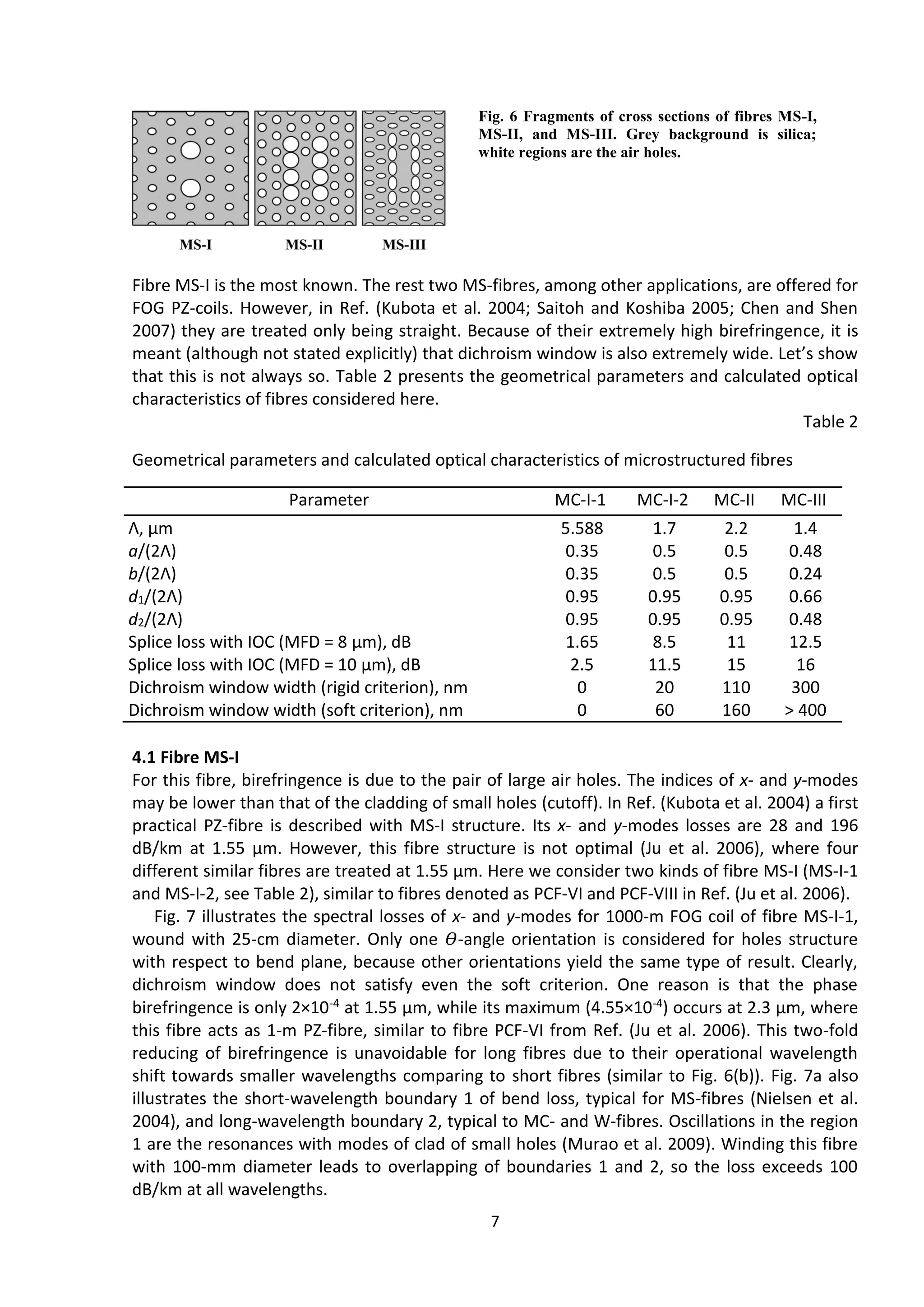 7
Fibre MS-I is the most known. The rest two MS-fibres, among other applications, are offered for
FOG PZ-coils. However, in Ref. (Kubota et al. 2004; Saitoh and Koshiba 2005; Chen and Shen
2007) they are treated only being straight. Because of their extremely high birefringence, it is
meant (although not stated explicitly) that dichroism window is also extremely wide. Let’s show
that this is not always so. Table 2 presents the geometrical parameters and calculated optical
characteristics of fibres considered here.
Table 2
Geometrical parameters and calculated optical characteristics of microstructured fibres
Parameter MC-I-1 MC-I-2 MC-II MC-III
Λ, μm 5.588 1.7 2.2 1.4
a/(2Λ) 0.35 0.5 0.5 0.48
b/(2Λ) 0.35 0.5 0.5 0.24
d1/(2Λ) 0.95 0.95 0.95 0.66
d2/(2Λ) 0.95 0.95 0.95 0.48
Splice loss with IOC (MFD = 8 μm), dB 1.65 8.5 11 12.5
Splice loss with IOC (MFD = 10 μm), dB 2.5 11.5 15 16
Dichroism window width (rigid criterion), nm 0 20 110 300
Dichroism window width (soft criterion), nm 0 60 160 > 400
4.1 Fibre MS-I
For this fibre, birefringence is due to the pair of large air holes. The indices of x- and y-modes
may be lower than that of the cladding of small holes (cutoff). In Ref. (Kubota et al. 2004) a first
practical PZ-fibre is described with MS-I structure. Its x- and y-modes losses are 28 and 196
dB/km at 1.55 μm. However, this fibre structure is not optimal (Ju et al. 2006), where four
different similar fibres are treated at 1.55 μm. Here we consider two kinds of fibre MS-I (MS-I-1
and MS-I-2, see Table 2), similar to fibres denoted as PCF-VI and PCF-VIII in Ref. (Ju et al. 2006).
Fig. 7 illustrates the spectral losses of x- and y-modes for 1000-m FOG coil of fibre MS-I-1,
wound with 25-cm diameter. Only one 𝛳-angle orientation is considered for holes structure
with respect to bend plane, because other orientations yield the same type of result. Clearly,
dichroism window does not satisfy even the soft criterion. One reason is that the phase
birefringence is only 2×10-4 at 1.55 μm, while its maximum (4.55×10-4) occurs at 2.3 μm, where
this fibre acts as 1-m PZ-fibre, similar to fibre PCF-VI from Ref. (Ju et al. 2006). This two-fold
reducing of birefringence is unavoidable for long fibres due to their operational wavelength
shift towards smaller wavelengths comparing to short fibres (similar to Fig. 6(b)). Fig. 7a also
illustrates the short-wavelength boundary 1 of bend loss, typical for MS-fibres (Nielsen et al.
2004), and long-wavelength boundary 2, typical to MC- and W-fibres. Oscillations in the region
1 are the resonances with modes of clad of small holes (Murao et al. 2009). Winding this fibre
with 100-mm diameter leads to overlapping of boundaries 1 and 2, so the loss exceeds 100
dB/km at all wavelengths.
Fig. 6 Fragments of cross sections of fibres MS-I,
MS-II, and MS-III. Grey background is silica;
white regions are the air holes.
 