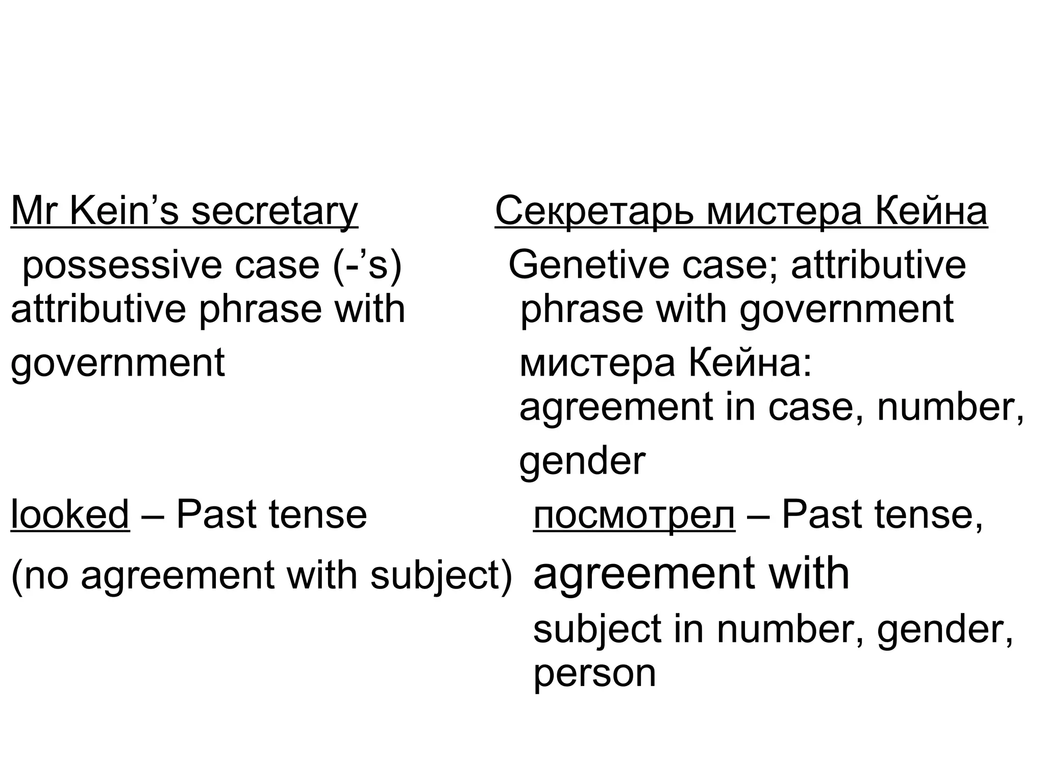 Mr Kein’s secretary       Секретарь мистера Кейна
 possessive case (-’s)     Genetive case; attributive
attributive phrase with    phrase with government
government                 мистера Кейна:
                           agreement in case, number,
                           gender
looked – Past tense         посмотрел – Past tense,
(no agreement with subject) agreement with
                            subject in number, gender,
                            person
 