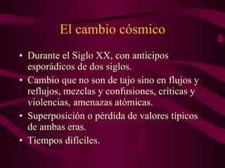 El cambio cósmico Durante el Siglo XX, con anticipos esporádicos de dos siglos. Cambio que no son de tajo sino en flujos y reflujos, mezclas y confusiones, críticas y violencias, amenazas atómicas. Superposición o pérdida de valores típicos de ambas eras. Tiempos difíciles. 