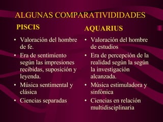 ALGUNAS COMPARATIVIDIDADES Valoración del hombre de fe. Era de sentimiento según las impresiones recibidas, suposición y leyenda. Música sentimental y clásica Ciencias separadas Valoración del hombre de estudios Era de percepción de la realidad según la según la investigación alcanzada. Música estimuladora y sinfónica Ciencias en relación multidisciplinaria PISCIS AQUARIUS 