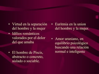 Virtud en la separación del hombre y la mujer  Idilios románticos valorados por el dolor del que amaba El hombre de Piscis, abstracto o concreto, aislado o sociable. Euritmia en la union del hombre y la mujer. Amor uraniano, en equilibrio psicológico buscando una relación normal e inteligente 