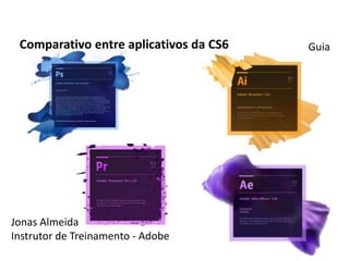 Comparativo entre aplicativos da CS6   Guia




Jonas Almeida
Instrutor de Treinamento - Adobe
 