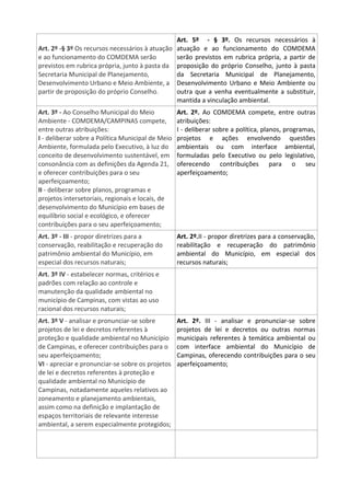 Art. 2º -§ 3º Os recursos necessários à atuação
e ao funcionamento do COMDEMA serão
previstos em rubrica própria, junto à pasta da
Secretaria Municipal de Planejamento,
Desenvolvimento Urbano e Meio Ambiente, a
partir de proposição do próprio Conselho.
Art. 5º - § 3º. Os recursos necessários à
atuação e ao funcionamento do COMDEMA
serão previstos em rubrica própria, a partir de
proposição do próprio Conselho, junto à pasta
da Secretaria Municipal de Planejamento,
Desenvolvimento Urbano e Meio Ambiente ou
outra que a venha eventualmente a substituir,
mantida a vinculação ambiental.
Art. 3º - Ao Conselho Municipal do Meio
Ambiente - COMDEMA/CAMPINAS compete,
entre outras atribuições:
I - deliberar sobre a Política Municipal de Meio
Ambiente, formulada pelo Executivo, à luz do
conceito de desenvolvimento sustentável, em
consonância com as definições da Agenda 21,
e oferecer contribuições para o seu
aperfeiçoamento;
II - deliberar sobre planos, programas e
projetos intersetoriais, regionais e locais, de
desenvolvimento do Município em bases de
equilíbrio social e ecológico, e oferecer
contribuições para o seu aperfeiçoamento;
Art. 2º. Ao COMDEMA compete, entre outras
atribuições:
I - deliberar sobre a política, planos, programas,
projetos e ações envolvendo questões
ambientais ou com interface ambiental,
formuladas pelo Executivo ou pelo legislativo,
oferecendo contribuições para o seu
aperfeiçoamento;
Art. 3º - III - propor diretrizes para a
conservação, reabilitação e recuperação do
patrimônio ambiental do Município, em
especial dos recursos naturais;
Art. 2º.II - propor diretrizes para a conservação,
reabilitação e recuperação do patrimônio
ambiental do Município, em especial dos
recursos naturais;
Art. 3º IV - estabelecer normas, critérios e
padrões com relação ao controle e
manutenção da qualidade ambiental no
município de Campinas, com vistas ao uso
racional dos recursos naturais;
Art. 3º V - analisar e pronunciar-se sobre
projetos de lei e decretos referentes à
proteção e qualidade ambiental no Município
de Campinas, e oferecer contribuições para o
seu aperfeiçoamento;
VI - apreciar e pronunciar-se sobre os projetos
de lei e decretos referentes à proteção e
qualidade ambiental no Município de
Campinas, notadamente aqueles relativos ao
zoneamento e planejamento ambientais,
assim como na definição e implantação de
espaços territoriais de relevante interesse
ambiental, a serem especialmente protegidos;
Art. 2º. III - analisar e pronunciar-se sobre
projetos de lei e decretos ou outras normas
municipais referentes à temática ambiental ou
com interface ambiental do Município de
Campinas, oferecendo contribuições para o seu
aperfeiçoamento;
 