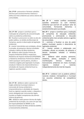 Art. 3º VII - pronunciar e fornecer subsídios
técnicos para esclarecimentos relativos à
defesa do meio ambiente aos vários setores da
comunidade;
Art. 2º IV - mediar conflitos envolvendo
questões ambientais ou com interface
ambiental que ocorram em qualquer setor da
comunidade, fornecendo elementos e
esclarecimentos para sua solução.
Art. 3º VIII - propor e contribuir para a
realização de campanhas de conscientização
sobre os problemas ambientais;
IX - fiscalizar e pronunciar-se sobre os atos do
poder público, no âmbito do Município de
Campinas, quanto à observação da legislação
ambiental;
X - manter intercâmbio com entidades, oficiais
e privadas, de pesquisa e demais atividades
voltadas a defesa do Meio Ambiente;
XI - deliberar sobre Estudos Prévios de
Impacto Ambiental (EPIA) e respectivos
Relatórios de Impacto Ambiental (EPIA/RIMA)
e Relatórios Ambientais Preliminares (RAP) e
sobre quaisquer outros planos, estudos e
relatórios exigidos pela legislação municipal,
estadual e federal, de empreendimentos e
atividades de impacto ambiental local ou
regional, quando couber,
Art. 2º V - propor e contribuir para a realização
de campanhas de educação ambiental,
promovendo e estimulando a discussão
ambiental pelos mais variados setores e agentes
da comunidade;
VI – controlar e fiscalizar os atos do poder
público municipal, quanto à observância da
legislação ambiental;
VII - manter contato e colaboração com
entidades, oficiais ou privadas, de pesquisa e
demais atividades voltadas à temática
ambiental.
VIII - deliberar sobre estudos, pareceres,
relatórios, planos, avaliações e outras
manifestações técnicas relativas a
licenciamento ambiental em níveis municipal,
regional, estadual e nacional,
independentemente do nível de impacto.
Art. 2º IX – colaborar com os poderes públicos
nacional, estadual, metropolitano e municipal
nos assuntos ambientais de competência
destes.
Art. 3º XII - deliberar sobre o parecer do
órgão ambiental municipal relativo à
concessão de licença ambiental a
empreendimentos e atividades de impacto
local ou regional, quando couber, e daqueles a
serem delegados por instrumentos legais,
ouvidos os órgãos competentes das demais
esferas do governo;
XIII - deliberar sobre parecer técnico do órgão
ambiental do município, nos casos em que seja
de responsabilidade do IBAMA ou da
Secretaria Estadual de Meio Ambiente (SEMA)
o licenciamento ambiental,
 