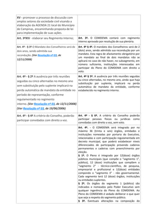 XV - promover o processo de discussão com
amplos setores da sociedade civil visando a
elaboração da AGENDA 21 local do Município
de Campinas, encaminhando proposta de lei
para implementação de suas ações.
Art. 3ºXIV - elaborar seu Regimento Interno; Art. 3º. O COMDEMA contará com regimento
interno aprovado por resolução de sua plenária.
Art. 4º - § 3º O Mandato dos Conselheiros será de
dois anos, sendo admitida sua
recondução. (Ver Resolução nº 03, de
12/11/2008)
Art. 4º § 4º. O mandato dos Conselheiros será de 2
(dois) anos, sendo admitida sua recondução por um
mandato. Esta regra de afastamento obrigatório por
um mandato ao final de dois mandatos não se
aplicará no caso de não haver, no subsegmento, em
número suficiente, instituições interessadas em
participar do Pleno do COMDEMA com direito a
voto.
Art. 4º - § 2º A ausência por três reuniões
seguidas ou cinco alternadas no mesmo ano
sem substituição pelo suplente implicará na
perda automática de mandato da entidade no
período de representação, conforme
regulamentado no regimento
interno. (Ver Resolução nº 03, de 12/11/2008)
(Ver Resolução nº 03, de 19/06/2006)
Art. 4º § 5º. A ausência por três reuniões seguidas
ou cinco alternadas, no mesmo ano, ainda que haja
substituição por suplente, implicará na perda
automática de mandato da entidade, conforme
estabelecido no regimento interno.
Art. 4º - § 4º A critério do Conselho, poderão
participar convidados com direito a voz.
Art. 4º - § 6º. A critério do Conselho poderão
participar pessoas físicas ou jurídicas como
convidadas com direito a voz, sem voto.
Art. 4º. - O COMDEMA será integrado por no
máximo 36 (trinta e seis) órgãos, entidades e
instituições nomeadas por portaria do Executivo,
relacionadas e com participação regulamentada em
decreto municipal, que poderá estabelecer níveis
diferenciados de participação prevendo cadeiras
permanentes e cadeiras com preenchimento por
eleição.
§ 1º. O Pleno é integrado por 12(doze) órgãos
públicos municipais (que compõe o “segmento 1”,
público), 12 (doze) instituições que compõem o
“segmento 2” - técnico-científico, de pesquisa,
empresarial e profissional e 12(doze) entidades
compondo o “segmento 3” - não governamental.
Cada segmento terá 12 (doze) órgãos, instituições
ou entidades suplentes.
§ 2º. Os órgãos do segmento 1 (público) são
indicados e nomeados pelo Poder Executivo sem
qualquer ingerência do Pleno do COMDEMA. Ao
Pleno do COMDEMA é vedado deliberar o que quer
que seja a respeito do segmento público.
§ 3º. Eventuais alterações na composição do
 