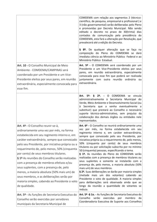 COMDEMA com relação aos segmentos 2 (técnico-
científico, de pesquisa, empresarial e profissional ) e
3 (não governamental) serão deliberadas pelo Pleno
e promovidas por Decreto Municipal. Não sendo
editado o decreto no prazo de 30(trinta) dias
contados da comunicação pela presidência do
COMDEMA, esta fará a alteração por Resolução, que
prevalecerá até a edição do Decreto.
§ 8º. De qualquer alteração que se faça na
composição do Pleno do COMDEMA se dará
imediata ciência ao Ministério Público Federal e ao
Ministério Público Estadual.
Art. 10 - O Conselho Municipal de Meio
Ambiente - COMDEMA/CAMPINAS será
coordenado por um Presidente e um Vice-
Presidente eleitos por seus pares, em reunião
extraordinária, especialmente convocada para
esse fim.
Art. 5º - O COMDEMA será coordenado por um
Presidente e um Vice-Presidente eleitos por seus
pares, em reunião extraordinária, especialmente
convocada para esse fim que poderá ser realizada
juntamente com outra reunião ordinária ou
extraordinária.
Art. 5º- § 2º. - O COMDEMA se vincula
administrativamente à Secretaria Municipal do
Verde, Meio Ambiente e Desenvolvimento Social (ou
à Secretaria que a venha eventualmente a
substituir) que prestará ao Conselho o necessário
suporte técnico-administrativo, sem prejuízo da
colaboração dos demais órgãos ou entidades nele
representados.
Art. 4º - O Conselho reunir-se-á,
ordinariamente uma vez por mês, na forma
estabelecida em seu regimento interno e, em
caráter extraordinário, sempre que convocado
pelo seu Presidente, por iniciativa própria ou a
requerimento de, pelo menos, 50% (cinquenta
por cento) de seus membros titulares.
§ 1º As reuniões do Conselho serão realizadas
com a presença de membros efetivos e/ou
seus suplentes, com a presença de, pelo
menos, a maioria absoluta (50% mais um) de
seus membros, e as deliberações serão por
maioria simples, cabendo ao Presidente o voto
de qualidade.
Art. 6º - O Conselho se reunirá ordinariamente uma
vez por mês, na forma estabelecida em seu
regimento interno e, em caráter extraordinário,
sempre que convocado pelo seu Presidente, por
iniciativa própria ou a requerimento de, pelo menos,
50% (cinquenta por cento) de seus membros
titulares ou por solicitação subscrita por no mínimo
50 (cinquenta) pessoas, especificando o tema.
§ 1º. As reuniões do Pleno do COMDEMA serão
realizadas com a presença de membros titulares ou
seus suplentes e somente se instalarão com a
presença de, pelo menos, a maioria absoluta (50%
mais um) de seus membros.
§ 2º. Suas deliberações se darão por maioria simples
(metade mais um dos votantes) cabendo ao
Presidente o voto de qualidade. A maioria simples
para deliberações será observada ainda que ao
longo da reunião a quantidade de votantes se
reduza.
Art. 5º - As funções de Secretaria Executiva do
Conselho serão exercidas por servidores
municipais da Secretaria Municipal de
Art. 5º -§ 1o. - As funções de Secretaria Executiva do
Conselho serão exercidas por membro da
Coordenadoria Executiva de Suporte aos Conselhos
 