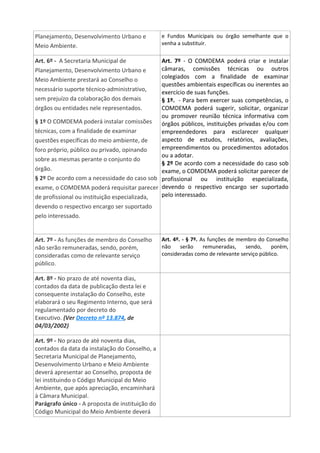 Planejamento, Desenvolvimento Urbano e
Meio Ambiente.
e Fundos Municipais ou órgão semelhante que o
venha a substituir.
Art. 6º - A Secretaria Municipal de
Planejamento, Desenvolvimento Urbano e
Meio Ambiente prestará ao Conselho o
necessário suporte técnico-administrativo,
sem prejuízo da colaboração dos demais
órgãos ou entidades nele representados.
§ 1º O COMDEMA poderá instalar comissões
técnicas, com a finalidade de examinar
questões específicas do meio ambiente, de
foro próprio, público ou privado, opinando
sobre as mesmas perante o conjunto do
órgão.
§ 2º De acordo com a necessidade do caso sob
exame, o COMDEMA poderá requisitar parecer
de profissional ou instituição especializada,
devendo o respectivo encargo ser suportado
pelo interessado.
Art. 7º - O COMDEMA poderá criar e instalar
câmaras, comissões técnicas ou outros
colegiados com a finalidade de examinar
questões ambientais específicas ou inerentes ao
exercício de suas funções.
§ 1º. - Para bem exercer suas competências, o
COMDEMA poderá sugerir, solicitar, organizar
ou promover reunião técnica informativa com
órgãos públicos, instituições privadas e/ou com
empreendedores para esclarecer qualquer
aspecto de estudos, relatórios, avaliações,
empreendimentos ou procedimentos adotados
ou a adotar.
§ 2º De acordo com a necessidade do caso sob
exame, o COMDEMA poderá solicitar parecer de
profissional ou instituição especializada,
devendo o respectivo encargo ser suportado
pelo interessado.
Art. 7º - As funções de membro do Conselho
não serão remuneradas, sendo, porém,
consideradas como de relevante serviço
público.
Art. 4º. - § 7º. As funções de membro do Conselho
não serão remuneradas, sendo, porém,
consideradas como de relevante serviço público.
Art. 8º - No prazo de até noventa dias,
contados da data de publicação desta lei e
consequente instalação do Conselho, este
elaborará o seu Regimento Interno, que será
regulamentado por decreto do
Executivo. (Ver Decreto nº 13.874, de
04/03/2002)
Art. 9º - No prazo de até noventa dias,
contados da data da instalação do Conselho, a
Secretaria Municipal de Planejamento,
Desenvolvimento Urbano e Meio Ambiente
deverá apresentar ao Conselho, proposta de
lei instituindo o Código Municipal do Meio
Ambiente, que após apreciação, encaminhará
à Câmara Municipal.
Parágrafo único - A proposta de instituição do
Código Municipal do Meio Ambiente deverá
 
