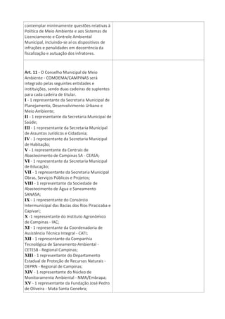 contemplar minimamente questões relativas à
Política de Meio Ambiente e aos Sistemas de
Licenciamento e Controle Ambiental
Municipal, incluindo-se aí os dispositivos de
infrações e penalidades em decorrência da
fiscalização e autuação dos infratores.
Art. 11 - O Conselho Municipal de Meio
Ambiente - COMDEMA/CAMPINAS será
integrado pelas seguintes entidades e
instituições, sendo duas cadeiras de suplentes
para cada cadeira de titular.
I - 1 representante da Secretaria Municipal de
Planejamento, Desenvolvimento Urbano e
Meio Ambiente;
II - 1 representante da Secretaria Municipal de
Saúde;
III - 1 representante da Secretaria Municipal
de Assuntos Jurídicos e Cidadania;
IV - 1 representante da Secretaria Municipal
de Habitação;
V - 1 representante da Centrais de
Abastecimento de Campinas SA - CEASA;
VI - 1 representante da Secretaria Municipal
de Educação;
VII - 1 representante da Secretaria Municipal
Obras, Serviços Públicos e Projetos;
VIII - 1 representante da Sociedade de
Abastecimento de Água e Saneamento
SANASA;
IX - 1 representante do Consórcio
lntermunicipal das Bacias dos Rios Piracicaba e
Capivari;
X -1 representante do Instituto Agronômico
de Campinas - IAC;
XI - 1 representante da Coordenadoria de
Assistência Técnica Integral - CATI;
XII - 1 representante da Companhia
Tecnológica de Saneamento Ambiental -
CETESB - Regional Campinas;
XIII - 1 representante do Departamento
Estadual de Proteção de Recursos Naturais -
DEPRN - Regional de Campinas;
XIV - 1 representante do Núcleo de
Monitoramento Ambiental - NMA/Embrapa;
XV - 1 representante da Fundação José Pedro
de Oliveira - Mata Santa Genebra;
 
