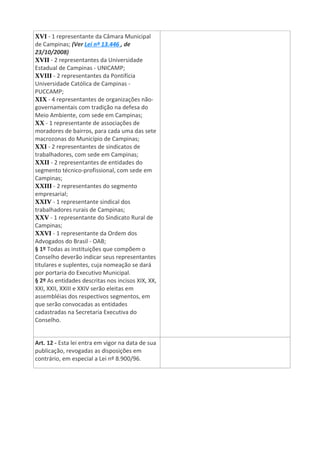 XVI - 1 representante da Câmara Municipal
de Campinas; (Ver Lei nº 13.446 , de
23/10/2008)
XVII - 2 representantes da Universidade
Estadual de Campinas - UNICAMP;
XVIII - 2 representantes da Pontifícia
Universidade Católica de Campinas -
PUCCAMP;
XIX - 4 representantes de organizações não-
governamentais com tradição na defesa do
Meio Ambiente, com sede em Campinas;
XX - 1 representante de associações de
moradores de bairros, para cada uma das sete
macrozonas do Município de Campinas;
XXI - 2 representantes de sindicatos de
trabalhadores, com sede em Campinas;
XXII - 2 representantes de entidades do
segmento técnico-profissional, com sede em
Campinas;
XXIII - 2 representantes do segmento
empresarial;
XXIV - 1 representante sindical dos
trabalhadores rurais de Campinas;
XXV - 1 representante do Sindicato Rural de
Campinas;
XXVI - 1 representante da Ordem dos
Advogados do Brasil - OAB;
§ 1º Todas as instituições que compõem o
Conselho deverão indicar seus representantes
titulares e suplentes, cuja nomeação se dará
por portaria do Executivo Municipal.
§ 2º As entidades descritas nos incisos XIX, XX,
XXI, XXII, XXIII e XXIV serão eleitas em
assembléias dos respectivos segmentos, em
que serão convocadas as entidades
cadastradas na Secretaria Executiva do
Conselho.
Art. 12 - Esta lei entra em vigor na data de sua
publicação, revogadas as disposições em
contrário, em especial a Lei nº 8.900/96.
 