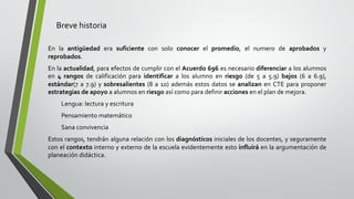 Breve historia
En la antigüedad era suficiente con solo conocer el promedio, el numero de aprobados y
reprobados.
En la actualidad, para efectos de cumplir con el Acuerdo 696 es necesario diferenciar a los alumnos
en 4 rangos de calificación para identificar a los alumno en riesgo (de 5 a 5.9) bajos (6 a 6.9),
estándar(7 a 7.9) y sobresalientes (8 a 10) además estos datos se analizan en CTE para proponer
estrategias de apoyo a alumnos en riesgo así como para definir acciones en el plan de mejora.
Lengua: lectura y escritura
Pensamiento matemático
Sana convivencia
Estos rangos, tendrán alguna relación con los diagnósticos iniciales de los docentes, y seguramente
con el contexto interno y externo de la escuela evidentemente esto influirá en la argumentación de
planeación didáctica.
 
