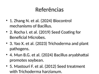 Referências
• 1. Zhang N. et al. (2024) Biocontrol
mechanisms of Bacillus.
• 2. Rocha I. et al. (2019) Seed Coating for
Beneficial Microbes.
• 3. Yao X. et al. (2023) Trichoderma and plant
pathogens.
• 4. Mun B.G. et al. (2024) Bacillus aryabhattai
promotes soybean.
• 5. Mastouri F. et al. (2012) Seed treatment
with Trichoderma harzianum.
 