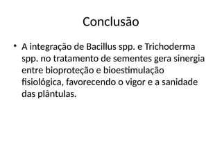Conclusão
• A integração de Bacillus spp. e Trichoderma
spp. no tratamento de sementes gera sinergia
entre bioproteção e bioestimulação
fisiológica, favorecendo o vigor e a sanidade
das plântulas.
 