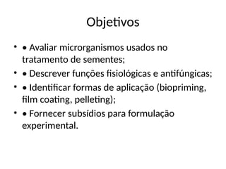 Objetivos
• • Avaliar microrganismos usados no
tratamento de sementes;
• • Descrever funções fisiológicas e antifúngicas;
• • Identificar formas de aplicação (biopriming,
film coating, pelleting);
• • Fornecer subsídios para formulação
experimental.
 