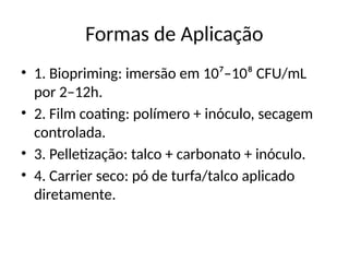 Formas de Aplicação
• 1. Biopriming: imersão em 10⁷–10⁸ CFU/mL
por 2–12h.
• 2. Film coating: polímero + inóculo, secagem
controlada.
• 3. Pelletização: talco + carbonato + inóculo.
• 4. Carrier seco: pó de turfa/talco aplicado
diretamente.
 