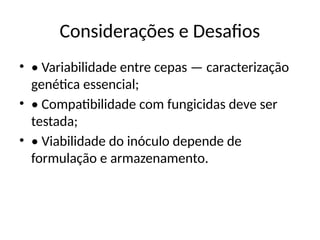 Considerações e Desafios
• • Variabilidade entre cepas — caracterização
genética essencial;
• • Compatibilidade com fungicidas deve ser
testada;
• • Viabilidade do inóculo depende de
formulação e armazenamento.
 