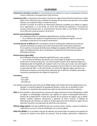 Diseño y Gestión de Procesos
UCE Comparativo BPM 20
GLOSARIO
Arquitectura orientada a servicios: Es una arquitectura de software en la que se empaquetan funciones
nuevas y existentes y se proporcionan como servicios.
Arquitectura SOA. La Arquitectura Orientada a Servicios (en inglés Service-Oriented Architecture o SOA)
define cómo interactúan dos entidades de cómputo de tal manera que permita a una entidad
efectuar una unidad de trabajo a nombre de la otra.
Permite la creación de sistemas de información altamente escalables que reflejan el negocio
de la organización, a su vez brinda una forma bien definida de exposición e invocación de
servicios (comúnmente pero no exclusivamente servicios web), lo cual facilita la interacción
entre diferentes sistemas propios o de terceros.
Business Activity Monitoring (BAM).
De la Wikipedia (http://en.wikipedia.org/wiki/Business_activity_monitoring):
"... Es un software que ayuda en el seguimiento de las actividades de negocio, como las
actividades se ejecutan en los sistemas informáticos."
Los elementos de un BAM son: KPI’s (indicadores claves de rendimiento), Dashboard (consola que
permite monitorizar en tiempo real el valor actual de los KPI’s para tomar decisiones).
En mi opinión, el concepto de BI (Business Intelligence) engloba a BAM. Mientras que BAM
aplica a las Organizaciones, BI es una disciplina y conjunto de herramientas que aplica a
diferentes escenarios.
Business Rules Engine (BRE).
De la Wikipedia (http://en.wikipedia.org/wiki/Business_rules_engine):
"... Es un sistema de software que ejecuta una o varias reglas de negocio en un entorno de
producción en tiempo de ejecución. Las normas pueden provenir de la regulación legal ("Un
empleado puede ser despedido por cualquier razón o sin razón, pero no por una razón ilegal"),
política de la empresa ("Todos los clientes que gastan más de $ 100 en un momento recibirán
un descuento del 10%" ), o de otras fuentes. Un sistema de reglas de negocio permite a las
políticas de la empresa y otras decisiones operativas que se definirán, probados, ejecutado y
mantenido separadamente de código de la aplicación ".
Connectors:
- Para ECM
- Para LDAP
- Para ESB, etc.
Son aquellos componentes que hacen que los BPMS tengan más sentido dentro de la Organización, por
ejemplo, un sistema de gestión de expedientes donde su motor sea un workflow no tiene
sentido sin un repositorio documental para alojar los documentos entrantes y salientes.
BPM. Se llama Gestión o administración por procesos de negocio (Business Process Management o BPM
en inglés) a la metodología corporativa cuyo objetivo es mejorar el desempeño (Eficiencia y
Eficacia) de la Organización a través de la gestión de los procesos de negocio, que se deben
diseñar, modelar, organizar, documentar y optimizar de forma continua. El Modelo de
Administración por Procesos, se refiere al cambio operacional de la empresa al migrar de una
operación funcional a una operación de administrar por procesos.
BPM de Código Abierto. Este tipo de BPM permite a los usuarios utilizar, cambiar, mejorar el software y
redistribuirlo, ya sea en su forma modificada o en su forma original.
BPM Suite (BPMS): Es un completo conjunto de software que facilita todos los aspectos de la gestión de
procesos de negocio como diseño de procesos, flujo de trabajo, aplicaciones, integración y
 