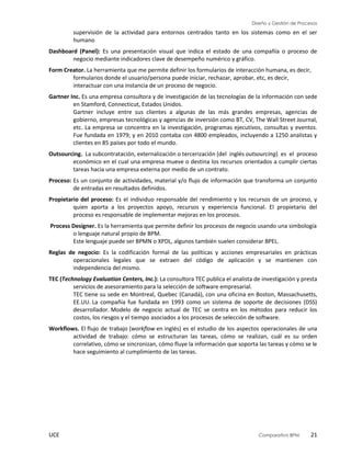 Diseño y Gestión de Procesos
UCE Comparativo BPM 21
supervisión de la actividad para entornos centrados tanto en los sistemas como en el ser
humano
Dashboard (Panel): Es una presentación visual que indica el estado de una compañía o proceso de
negocio mediante indicadores clave de desempeño numérico y gráfico.
Form Creator. La herramienta que me permite definir los formularios de interacción humana, es decir,
formularios donde el usuario/persona puede iniciar, rechazar, aprobar, etc, es decir,
interactuar con una instancia de un proceso de negocio.
Gartner Inc. Es una empresa consultora y de investigación de las tecnologías de la información con sede
en Stamford, Connecticut, Estados Unidos.
Gartner incluye entre sus clientes a algunas de las más grandes empresas, agencias de
gobierno, empresas tecnológicas y agencias de inversión como BT, CV, The Wall Street Journal,
etc. La empresa se concentra en la investigación, programas ejecutivos, consultas y eventos.
Fue fundada en 1979; y en 2010 contaba con 4800 empleados, incluyendo a 1250 analistas y
clientes en 85 países por todo el mundo.
Outsourcing. La subcontratación, externalización o tercerización (del inglés outsourcing) es el proceso
económico en el cual una empresa mueve o destina los recursos orientados a cumplir ciertas
tareas hacia una empresa externa por medio de un contrato.
Proceso: Es un conjunto de actividades, material y/o flujo de información que transforma un conjunto
de entradas en resultados definidos.
Propietario del proceso: Es el individuo responsable del rendimiento y los recursos de un proceso, y
quien aporta a los proyectos apoyo, recursos y experiencia funcional. El propietario del
proceso es responsable de implementar mejoras en los procesos.
Process Designer. Es la herramienta que permite definir los procesos de negocio usando una simbología
o lenguaje natural propio de BPM.
Este lenguaje puede ser BPMN o XPDL, algunos también suelen considerar BPEL.
Reglas de negocio: Es la codificación formal de las políticas y acciones empresariales en prácticas
operacionales legales que se extraen del código de aplicación y se mantienen con
independencia del mismo.
TEC (Technology Evaluation Centers, Inc.): La consultora TEC publica el analista de investigación y presta
servicios de asesoramiento para la selección de software empresarial.
TEC tiene su sede en Montreal, Quebec (Canadá), con una oficina en Boston, Massachusetts,
EE.UU. La compañía fue fundada en 1993 como un sistema de soporte de decisiones (DSS)
desarrollador. Modelo de negocio actual de TEC se centra en los métodos para reducir los
costos, los riesgos y el tiempo asociados a los procesos de selección de software.
Workflows. El flujo de trabajo (workflow en inglés) es el estudio de los aspectos operacionales de una
actividad de trabajo: cómo se estructuran las tareas, cómo se realizan, cuál es su orden
correlativo, cómo se sincronizan, cómo fluye la información que soporta las tareas y cómo se le
hace seguimiento al cumplimiento de las tareas.
 