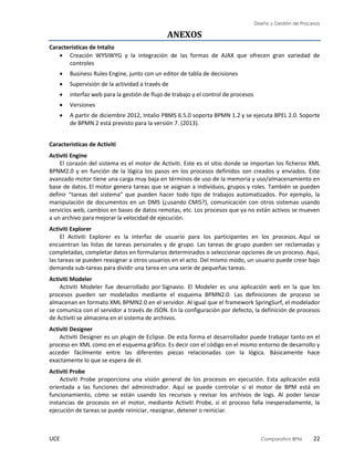 Diseño y Gestión de Procesos
UCE Comparativo BPM 22
ANEXOS
Características de Intalio
 Creación WYSIWYG y la integración de las formas de AJAX que ofrecen gran variedad de
controles
 Business Rules Engine, junto con un editor de tabla de decisiones
 Supervisión de la actividad a través de
 interfaz web para la gestión de flujo de trabajo y el control de procesos
 Versiones
 A partir de diciembre 2012, Intalio PBMS 6.5.0 soporta BPMN 1.2 y se ejecuta BPEL 2.0. Soporte
de BPMN 2 está previsto para la versión 7. (2013).
Caracteristicas de Activiti
Activiti Engine
El corazón del sistema es el motor de Activiti. Este es el sitio donde se importan los ficheros XML
BPNM2.0 y en función de la lógica los pasos en los procesos definidos son creados y enviados. Este
avanzado motor tiene una carga muy baja en términos de uso de la memoria y uso/almacenamiento en
base de datos. El motor genera tareas que se asignan a individuos, grupos y roles. También se pueden
definir “tareas del sistema” que pueden hacer todo tipo de trabajos automatizados. Por ejemplo, la
manipulación de documentos en un DMS (¿usando CMIS?), comunicación con otros sistemas usando
servicios web, cambios en bases de datos remotas, etc. Los procesos que ya no están activos se mueven
a un archivo para mejorar la velocidad de ejecución.
Activiti Explorer
El Activiti Explorer es la interfaz de usuario para los participantes en los procesos. Aquí se
encuentran las listas de tareas personales y de grupo. Las tareas de grupo pueden ser reclamadas y
completadas, completar datos en formularios determinados o seleccionar opciones de un proceso. Aquí,
las tareas se pueden reasignar a otros usuarios en el acto. Del mismo modo, un usuario puede crear bajo
demanda sub-tareas para dividir una tarea en una serie de pequeñas tareas.
Activiti Modeler
Activiti Modeler fue desarrollado por Signavio. El Modeler es una aplicación web en la que los
procesos pueden ser modelados mediante el esquema BPMN2.0. Las definiciones de proceso se
almacenan en formato XML BPMN2.0 en el servidor. Al igual que el framework SpringSurf, el modelador
se comunica con el servidor a través de JSON. En la configuración por defecto, la definición de procesos
de Activiti se almacena en el sistema de archivos.
Activiti Designer
Activiti Designer es un plugin de Eclipse. De esta forma el desarrollador puede trabajar tanto en el
proceso en XML como en el esquema gráfico. Es decir con el código en el mismo entorno de desarrollo y
acceder fácilmente entre las diferentes piezas relacionadas con la lógica. Básicamente hace
exactamente lo que se espera de él.
Activiti Probe
Activiti Probe proporciona una visión general de los procesos en ejecución. Esta aplicación está
orientada a las funciones del administrador. Aquí se puede controlar si el motor de BPM está en
funcionamiento, cómo se están usando los recursos y revisar los archivos de logs. Al poder lanzar
instancias de procesos en el motor, mediante Activiti Probe, si el proceso falla inesperadamente, la
ejecución de tareas se puede reiniciar, reasignar, detener o reiniciar.
 