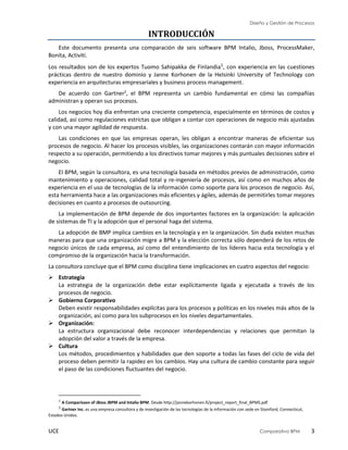 Diseño y Gestión de Procesos
UCE Comparativo BPM 3
INTRODUCCIÓN
Este documento presenta una comparación de seis software BPM Intalio, Jboss, ProcessMaker,
Bonita, Activiti.
Los resultados son de los expertos Tuomo Sahipakka de Finlandia1, con experiencia en las cuestiones
prácticas dentro de nuestro dominio y Janne Korhonen de la Helsinki University of Technology con
experiencia en arquitecturas empresariales y business process management.
De acuerdo con Gartner2
, el BPM representa un cambio fundamental en cómo las compañías
administran y operan sus procesos.
Los negocios hoy día enfrentan una creciente competencia, especialmente en términos de costos y
calidad, así como regulaciones estrictas que obligan a contar con operaciones de negocio más ajustadas
y con una mayor agilidad de respuesta.
Las condiciones en que las empresas operan, les obligan a encontrar maneras de eficientar sus
procesos de negocio. Al hacer los procesos visibles, las organizaciones contarán con mayor información
respecto a su operación, permitiendo a los directivos tomar mejores y más puntuales decisiones sobre el
negocio.
El BPM, según la consultora, es una tecnología basada en métodos previos de administración, como
mantenimiento y operaciones, calidad total y re-ingeniería de procesos, así como en muchos años de
experiencia en el uso de tecnologías de la información como soporte para los procesos de negocio. Así,
esta herramienta hace a las organizaciones más eficientes y ágiles, además de permitirles tomar mejores
decisiones en cuanto a procesos de outsourcing.
La implementación de BPM depende de dos importantes factores en la organización: la aplicación
de sistemas de TI y la adopción que el personal haga del sistema.
La adopción de BMP implica cambios en la tecnología y en la organización. Sin duda existen muchas
maneras para que una organización migre a BPM y la elección correcta sólo dependerá de los retos de
negocio únicos de cada empresa, así como del entendimiento de los líderes hacia esta tecnología y el
compromiso de la organización hacia la transformación.
La consultora concluye que el BPM como disciplina tiene implicaciones en cuatro aspectos del negocio:
 Estrategia
La estrategia de la organización debe estar explícitamente ligada y ejecutada a través de los
procesos de negocio.
 Gobierno Corporativo
Deben existir responsabilidades explícitas para los procesos y políticas en los niveles más altos de la
organización, así como para los subprocesos en los niveles departamentales.
 Organización:
La estructura organizacional debe reconocer interdependencias y relaciones que permitan la
adopción del valor a través de la empresa.
 Cultura
Los métodos, procedimientos y habilidades que den soporte a todas las fases del ciclo de vida del
proceso deben permitir la rapidez en los cambios. Hay una cultura de cambio constante para seguir
el paso de las condiciones fluctuantes del negocio.
1
A Comparisson of JBoss JBPM and Intalio BPM. Desde http://jannekorhonen.fi/project_report_final_BPMS.pdf
2
Gartner Inc. es una empresa consultora y de investigación de las tecnologías de la información con sede en Stamford, Connecticut,
Estados Unidos.
 