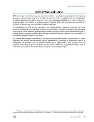 Diseño y Gestión de Procesos
UCE Comparativo BPM 4
IMPORTANCIA DEL BPM
BPM es de gran importancia ya que permite modelar la arquitectura empresarial orientándola a
procesos, automatizando cada uno de ellos de principio a fin y estableciendo las metodologías
necesarias para su monitorización y control. Frente a una organización tradicional en el que los Sistemas
están centrados en los datos, se evoluciona con el enfoque BPM hacia unos Sistemas centrados en
Procesos de Negocio que son modelados mediante workflows3
.
La implantación de BPM permite aprovechar las infraestructuras y sistemas existentes, de forma
totalmente integrada, minimizando el impacto económico de los cambios. La agilización de procesos y
reducción de costes mediante BPM se obtienen desde el primer momento, permitiendo monitorizar el
negocio detectar cualquier problema en la Gestión Empresarial, el ajuste a las métricas establecidas y el
cumplimiento de los parámetros de Calidad.
Los cambios de estrategia empresarial en una organización con BPM pueden ser ejecutados de forma
inmediata sin implicar necesariamente nuevas inversiones en tecnología y permitiendo aplicar la
reingeniería de procesos con un impacto mínimo en la Organización. BPM consigue que las
Organizaciones, lejos de quedar atrapadas en una rigidez limitada por su propia tecnología, puedan
renovarse, alcanzando el dinamismo necesario que los nuevos tiempos exigen.
3
Workflow: es una aplicación de flujos de trabajo, automatiza la secuencia de acciones, actividades o tareas utilizadas para la ejecución
del proceso, incluyendo el seguimiento del estado de cada una de sus etapas y la aportación de las herramientas necesarias para gestionarlo
 