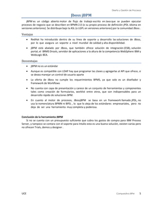 Diseño y Gestión de Procesos
UCE Comparativo BPM 5
Jboss jBPM
jBPM es un código abierto motor de flujo de trabajo escrito en Java que se pueden ejecutar
procesos de negocio que se describen en BPMN 2.0 (o su propio proceso de definición jPDL idioma en
versiones anteriores). Se distribuye bajo la ASL (o LGPL en versiones anteriores) por la comunidad JBoss .
Ventajas
 RedHat ha introducido dentro de su línea de soporte y desarrollo las soluciones de JBoss,
por lo que asegura un soporte a nivel mundial de calidad y alta disponibilidad.
 jBPM está abalado por JBoss, que también ofrece solución de integración (ESB), solución
portal, el BRMS Drools, servidor de aplicaciones a la altura de la competencia WebSphere IBM y
WebLogic BEA.
Desventajas
 jBPM no es un estándar
 Aunque es compatible con LDAP hay que programar las clases y agregarlas al API que ofrece, si
se desea manejar un control de usuario aparte
 La oferta de JBoss no cumple los requerimientos BPMS, ya que solo es un diseñador y
framework de Workflows
 No cuenta con capa de presentación y carece de un conjunto de herramientas y componentes
tales como creación de formularios, worklist entre otros, que son indispensables para un
desarrollo rápido de soluciones BPM.
 En cuanto al motor de procesos, JBossjBPM se basa en un framework llamado jPDL, no
usa la nomenclatura BPMN ni BPEL , lo que lo aleja de los estándares empresariales, pero no
deja de ser una herramienta muy completa y poderosa.
Conclusión de la herramienta JBPM
Si no se cuenta con un presupuesto suficiente que cubra los gastos de compra para IBM Process
Server, y tampoco se contara con el soporte para Intalio esta es una buena solución, existen varias pero
no ofrecen Trials, demos y designer .
 