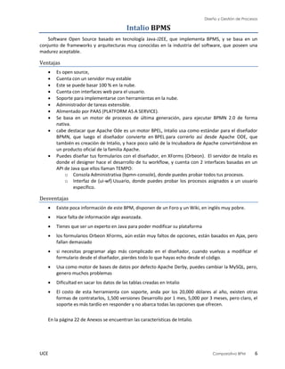 Diseño y Gestión de Procesos
UCE Comparativo BPM 6
Intalio BPMS
Software Open Source basado en tecnología Java-J2EE, que implementa BPMS, y se basa en un
conjunto de frameworks y arquitecturas muy conocidas en la industria del software, que poseen una
madurez aceptable.
Ventajas
 Es open source,
 Cuenta con un servidor muy estable
 Este se puede basar 100 % en la nube.
 Cuenta con interfaces web para el usuario.
 Soporte para implementarse con herramientas en la nube.
 Administrador de tareas extensible.
 Alimentado por PAAS (PLATFORM AS A SERVICE).
 Se basa en un motor de procesos de última generación, para ejecutar BPMN 2.0 de forma
nativa.
 cabe destacar que Apache Ode es un motor BPEL, Intalio usa como estándar para el diseñador
BPMN, que luego el diseñador convierte en BPEL para correrlo así desde Apache ODE, que
también es creación de Intalio, y hace poco salió de la Incubadora de Apache convirtiéndose en
un producto oficial de la familia Apache.
 Puedes diseñar tus formularios con el diseñador, en XForms (Orbeon). El servidor de Intalio es
donde el designer hace el desarrollo de tu workflow, y cuenta con 2 interfaces basadas en un
API de Java que ellos llaman TEMPO:
o Consola Administrativa (bpmn-console), donde puedes probar todos tus procesos.
o Interfaz de (ui-wf) Usuario, donde puedes probar los procesos asignados a un usuario
específico.
Desventajas
 Existe poca información de este BPM, disponen de un Foro y un Wiki, en inglés muy pobre.
 Hace falta de información algo avanzada.
 Tienes que ser un experto en Java para poder modificar su plataforma
 los formularios Orbeon XForms, aún están muy faltos de opciones, están basados en Ajax, pero
fallan demasiado
 si necesitas programar algo más complicado en el diseñador, cuando vuelvas a modificar el
formulario desde el diseñador, pierdes todo lo que hayas echo desde el código.
 Usa como motor de bases de datos por defecto Apache Derby, puedes cambiar la MySQL, pero,
genero muchos problemas
 Dificultad en sacar los datos de las tablas creadas en Intalio
 El costo de esta herramienta con soporte, anda por los 20,000 dólares al año, existen otras
formas de contratarlos, 1,500 versiones Desarrollo por 1 mes, 5,000 por 3 meses, pero claro, el
soporte es más tardío en responder y no abarca todas las opciones que ofrecen.
En la página 22 de Anexos se encuentran las características de Intalio.
 