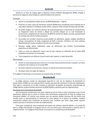 Diseño y Gestión de Procesos
UCE Comparativo BPM 7
Activiti
Activiti es un flujo de trabajo ligero y Business Process Platform Management (BPM), dirigido a
personas de negocios, desarrolladores y administradores de sistemas
Ventajas
 Activiti es una plataforma Open Source de BPM (Modelador + Engine)
 Presenta un motor capaz de interpretar notación BPMN (hoy considerada como estándar por el
mercado) y además es multibase, puede utilizar cualquier motor de base de datos del mercado.
 Se puede integrar con entornos diversos de productividad para el desarrollo de componentes.
La integración nativa de Activiti y JRapid nos permite integrar en un solo framework la
construcción y deployment de soluciones de BPM de una forma rápida y sencilla, aprovechando
las ventajas que ofrecen ambos productos.
 Sus pueden ser variados y diversos ya que pueden ser aplicativos, applets, widgets, planillas de
cálculo, procesadores de texto, programas de OCR y scanneo, interfaces con otros sistemas
flexibilizando de manera notable la solución instrumentada.
 Resuelve código básico habilitando capas de abstracción que brindan funcionalidades
específicas y/o diferenciales.
 Tiene un costo de adquisición menor que los que requiere la utilización de las Suites BPM
propietarias presentes en el mercado.
 Tiene integración con Alfresco lo que le dará mejor soporte, y mejor desarrollo.
Desventajas
 Activiti no está preparado para entrar en el mundo empresarial/comercial y competir con otros
productos más maduros en el mundo BPM.
 No existe repositorio de procesos, más que un archivo del sistema de archivos
 No posee motor de reglas de negocios
En la página 22 de Anexos se encuentran las características de Activiti.
BonitaSoft
Es código abierto y puede ser descargado bajo GPL v2. Uno de los objetivos de BonitaSoft es
democratizar el BPM con una solución fácil e intuitiva que permita minimizar el costo de implantación.
Esta aspira a convertirse en el líder mundial en soluciones de gestión de procesos empresariales de
código abierto, proporcionando soluciones de BPM flexibles y potentes para las organizaciones.
Conclusión de la herramienta BonitaSoft
Esta herramienta proporciona muy buen soporte ya sea en línea es decir interactiva o por correo
electrónico, además que su costo es mínimo esta herramienta proporciona un flujo de trabajo muy
interactivo debido a la interfaz muy intuitiva que nos permite diseñar procesos de una forma muy
sencilla como su documentación lo menciona es como dibujar en la pizarra las modelos, también
proporciona soporte para simulación de procesos para visualizar que tanta carga puede soportar
nuestro proceso al momento de tratar de implementarlo.
Tiene gran variedad de inter-conexiones que posee con sistemas externos debido a la ventaja de
que su código está basado en lenguaje Java el cual nos ofrece gran interconexión y soporte para su
implementación. En la página 23 de Anexos se encuentra las características de BonitaSoft.
 