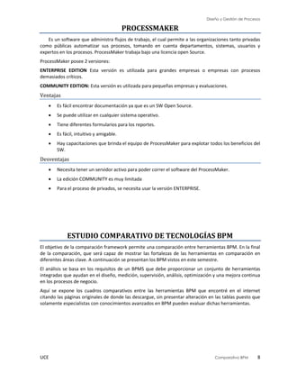 Diseño y Gestión de Procesos
UCE Comparativo BPM 8
PROCESSMAKER
Es un software que administra flujos de trabajo, el cual permite a las organizaciones tanto privadas
como públicas automatizar sus procesos, tomando en cuenta departamentos, sistemas, usuarios y
expertos en los procesos. ProcessMaker trabaja bajo una licencia open Source.
ProcessMaker posee 2 versiones:
ENTERPRISE EDITION Esta versión es utilizada para grandes empresas o empresas con procesos
demasiados críticos.
COMMUNITY EDITION: Esta versión es utilizada para pequeñas empresas y evaluaciones.
Ventajas
 Es fácil encontrar documentación ya que es un SW Open Source.
 Se puede utilizar en cualquier sistema operativo.
 Tiene diferentes formularios para los reportes.
 Es fácil, intuitivo y amigable.
 Hay capacitaciones que brinda el equipo de ProcessMaker para explotar todos los beneficios del
SW.
Desventajas
 Necesita tener un servidor activo para poder correr el software del ProcessMaker.
 La edición COMMUNITY es muy limitada
 Para el proceso de privados, se necesita usar la versión ENTERPRISE.
ESTUDIO COMPARATIVO DE TECNOLOGÍAS BPM
El objetivo de la comparación framework permite una comparación entre herramientas BPM. En la final
de la comparación, que será capaz de mostrar las fortalezas de las herramientas en comparación en
diferentes áreas clave. A continuación se presentan los BPM vistos en este semestre.
El análisis se basa en los requisitos de un BPMS que debe proporcionar un conjunto de herramientas
integradas que ayudan en el diseño, medición, supervisión, análisis, optimización y una mejora continua
en los procesos de negocio.
Aquí se expone los cuadros comparativos entre las herramientas BPM que encontré en el internet
citando las páginas originales de donde las descargue, sin presentar alteración en las tablas puesto que
solamente especialistas con conocimientos avanzados en BPM pueden evaluar dichas herramientas.
 